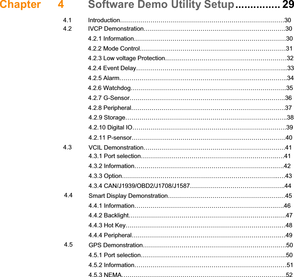 Chapter 4 Software Demo Utility Setup...............29 4.1 Introduction………………………………………………………………………30 4.2 IVCP Demonstration…………………………………………………………….30  4.2.1 Information…………………………………………………………………30      4.2.2 Mode Control………………………………………………………………31   4.2.3 Low voltage Protection……………………………………………………32      4.2.4 Event Delay………………………………………………………………...33  4.2.5 Alarm………………………………………………………………………..34      4.2.6 Watchdog…………………………………………………………………..35  4.2.7 G-Sensor…………………………………………………………………..36  4.2.8 Peripheral………………………………………………………………….37  4.2.9 Storage……………………………………………………………………..38  4.2.10 Digital IO………………………………………………………………….39  4.2.11 P-sensor………………………………………………………………….40 4.3  VCIL Demonstration…………………………………………………………….41  4.3.1 Port selection………………………………………………………….….41  4.3.2 Information…………………………………………………………….….42  4.3.3 Option…………………………………………………………………..….43  4.3.4 CAN/J1939/OBD2/J1708/J1587………………………………………..44 4.4  Smart Display Demonstration……………………………………………….…45  4.4.1 Information…………………………………………………………….….46  4.4.2 Backlight………………………………………………………………..….47  4.4.3 Hot Key………………………………………………………………….…48  4.4.4 Peripheral……………………………………………………………….…49 4.5  GPS Demonstration………………………………………………………….….50  4.5.1 Port selection……………………………………………………………...50  4.5.2 Information…………………………………………………………………51  4.5.3 NEMA………………………………………………………………………52 Appendix A TREK-303…………………………………53 A.1 TREK-303 Specification………………………………………………….……..54            Table A.1  TREK-303 Specification…………………………………….54            Table A.2  Smart Display Connector……………………………………55               Figure A.1 Hotkey utility…………………………………………………..56 