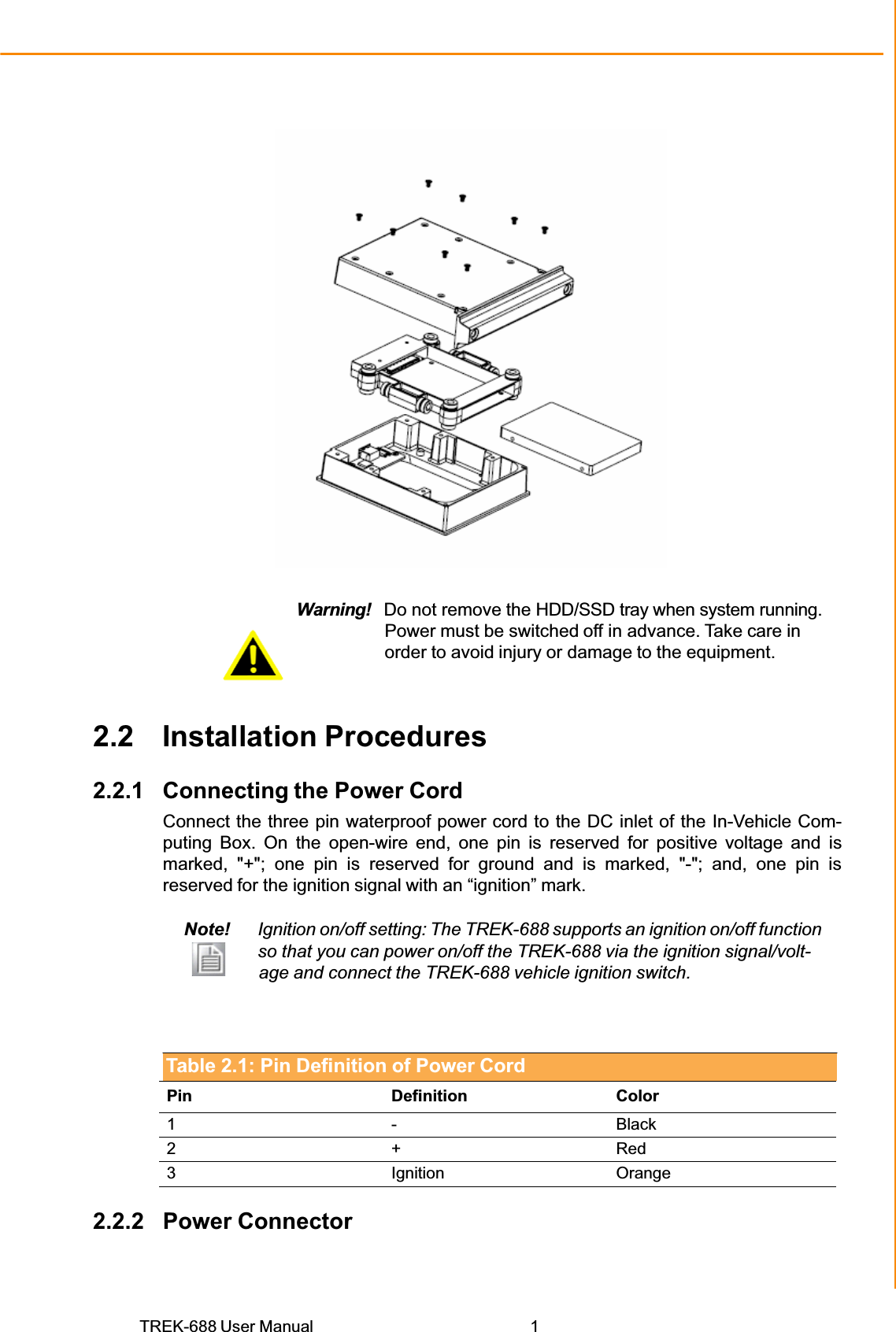 TREK-688 User Manual  1Chapter 2 System SetupWarning!   Do not remove the HDD/SSD tray when system running. Power must be switched off in advance. Take care in order to avoid injury or damage to the equipment. 2.2 Installation Procedures 2.2.1 Connecting the Power Cord Connect the three pin waterproof power cord to the DC inlet of the In-Vehicle Com- puting Box. On the open-wire end, one pin is reserved for positive voltage and is marked, &quot;+&quot;; one pin is reserved for ground and is marked, &quot;-&quot;; and, one pin is reserved for the ignition signal with an “ignition” mark. Note! Ignition on/off setting: The TREK-688 supports an ignition on/off function so that you can power on/off the TREK-688 via the ignition signal/volt-                  age and connect the TREK-688 vehicle ignition switch. Table 2.1: Pin Definition of Power Cord Pin Definition Color 1 -  Black 2 + Red 3 Ignition Orange 2.2.2 Power Connector 