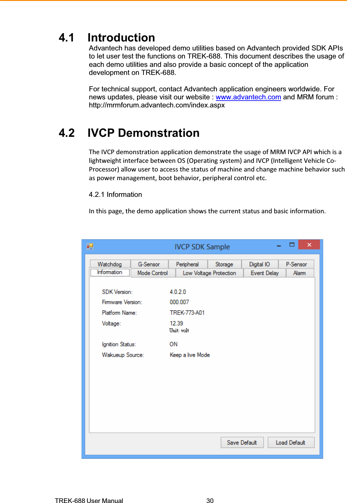 TREK-688 User Manual  304.1    Introduction Advantech has developed demo utilities based on Advantech provided SDK APIs to let user test the functions on TREK-688. This document describes the usage of each demo utilities and also provide a basic concept of the application development on TREK-688.  For technical support, contact Advantech application engineers worldwide. For news updates, please visit our website : www.advantech.com and MRM forum :http://mrmforum.advantech.com/index.aspx   4.2    IVCP Demonstration  TheIVCPdemonstrationapplicationdemonstratetheusageofMRMIVCPAPIwhichisalightweightinterfacebetweenOS(Operatingsystem)andIVCP(IntelligentVehicleCoͲProcessor)allowusertoaccessthestatusofmachineandchangemachinebehaviorsuchaspowermanagement,bootbehavior,peripheralcontroletc.  4.2.1 Information  Inthispage,thedemoapplicationshowsthecurrentstatusandbasicinformation.