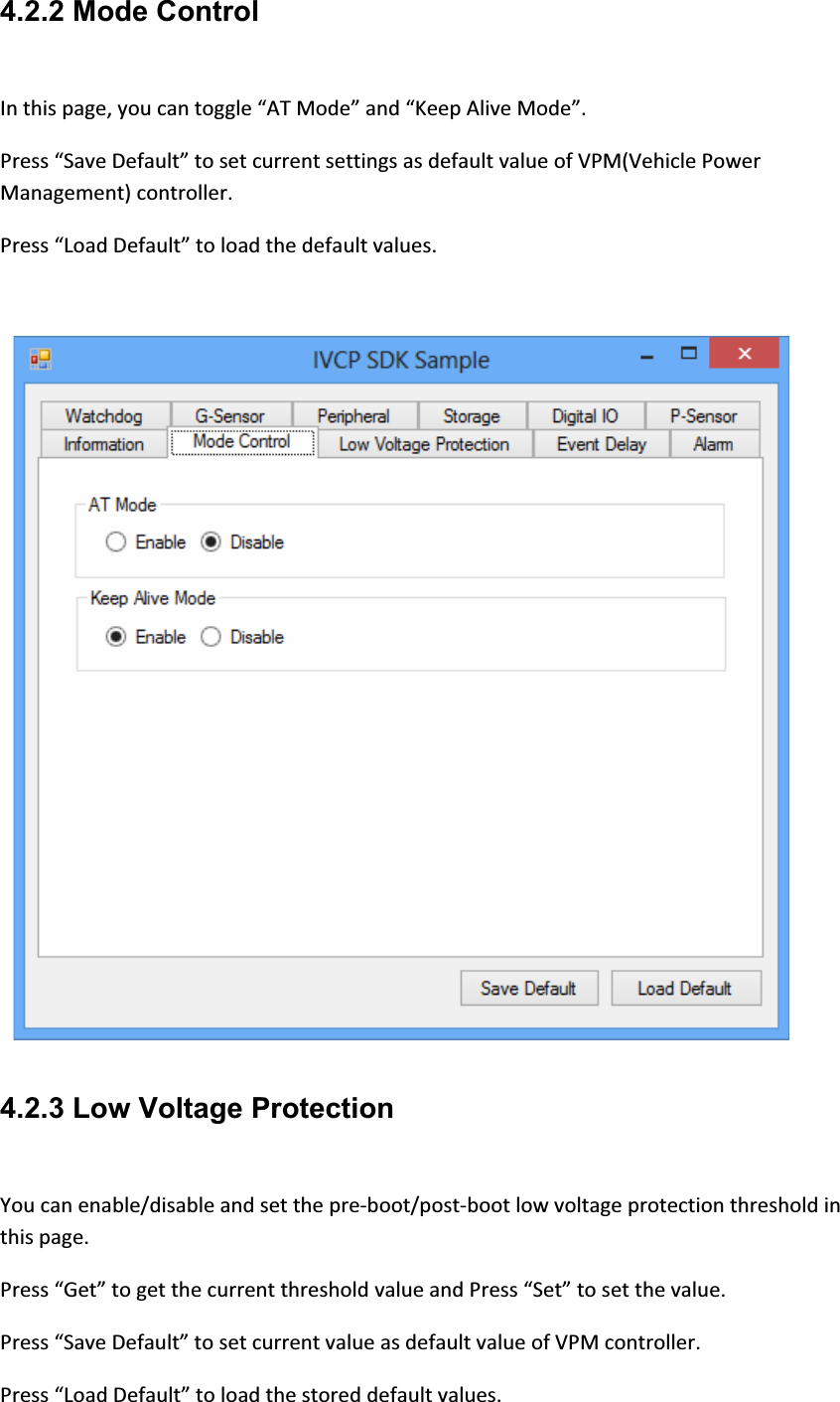 4.2.2 Mode Control Inthispage,youcantoggle“ATMode”and“KeepAliveMode”.Press“SaveDefault”tosetcurrentsettingsasdefaultvalueofVPM(VehiclePowerManagement)controller.Press“LoadDefault”toloadthedefaultvalues. 4.2.3 Low Voltage Protection Youcanenable/disableandsetthepreͲboot/postͲbootlowvoltageprotectionthresholdinthispage.Press“Get”togetthecurrentthresholdvalueandPress“Set”tosetthevalue.Press“SaveDefault”tosetcurrentvalueasdefaultvalueofVPMcontroller.Press“LoadDefault”toloadthestoreddefaultvalues.