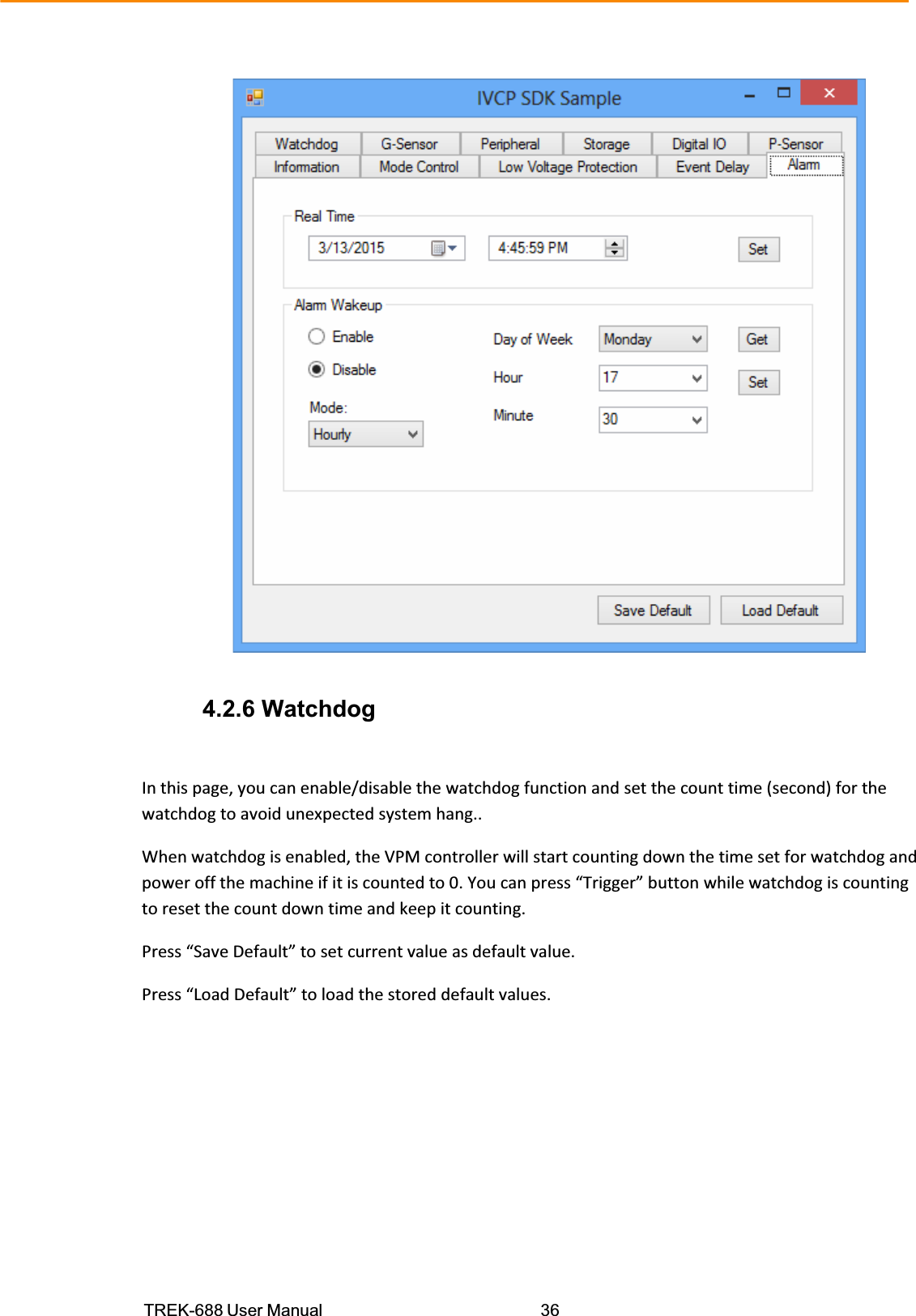 TREK-688 User Manual  36   4.2.6 Watchdog Inthispage,youcanenable/disablethewatchdogfunctionandsetthecounttime(second)forthewatchdogtoavoidunexpectedsystemhang..Whenwatchdogisenabled,theVPMcontrollerwillstartcountingdownthetimesetforwatchdogandpoweroffthemachineifitiscountedto0.Youcanpress“Trigger”buttonwhilewatchdogiscountingtoresetthecountdowntimeandkeepitcounting.Press“SaveDefault”tosetcurrentvalueasdefaultvalue.Press“LoadDefault”toloadthestoreddefaultvalues.