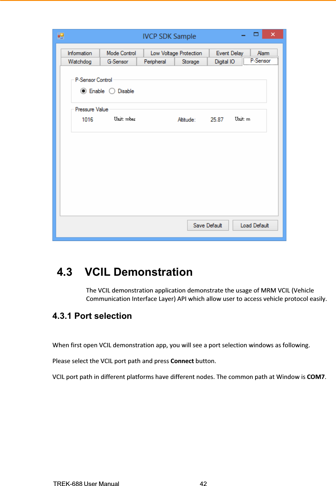 TREK-688 User Manual  42  4.3    VCIL Demonstration  TheVCILdemonstrationapplicationdemonstratetheusageofMRMVCIL(VehicleCommunicationInterfaceLayer)APIwhichallowusertoaccessvehicleprotocoleasily.  4.3.1 Port selection WhenfirstopenVCILdemonstrationapp,youwillseeaportselectionwindowsasfollowing.PleaseselecttheVCILportpathandpressConnectbutton.VCILportpathindifferentplatformshavedifferentnodes.ThecommonpathatWindowisCOM7.