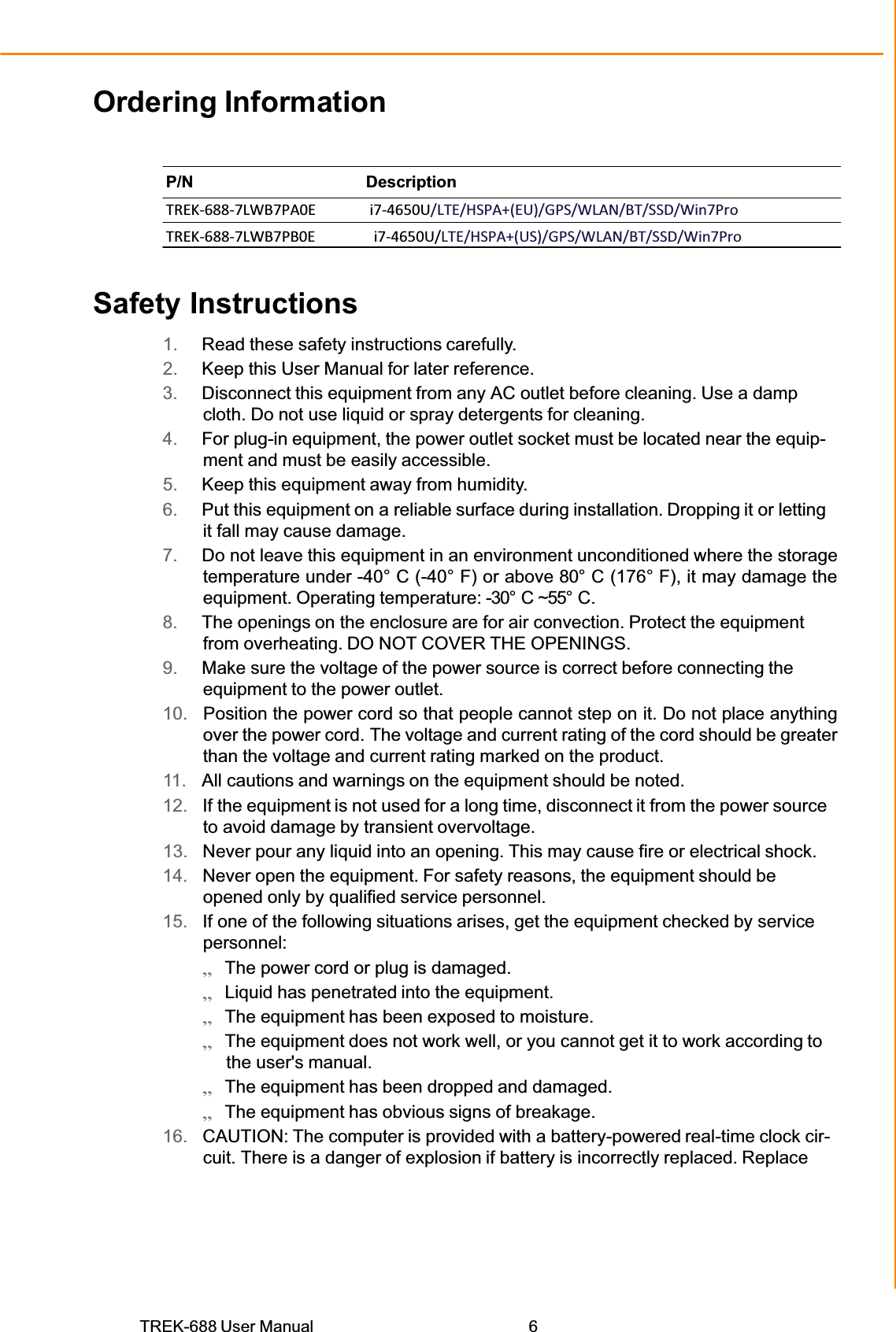 TREK-688 User Manual  6Ordering Information P/N Description TREKͲ688Ͳ7LWB7PA0E i7Ͳ4650U/LTE/HSPA+(EU)/GPS/WLAN/BT/SSD/Win7ProTREKͲ688Ͳ7LWB7PB0E i7Ͳ4650U/LTE/HSPA+(US)/GPS/WLAN/BT/SSD/Win7ProSafety Instructions 1.  Read these safety instructions carefully. 2.  Keep this User Manual for later reference. 3.  Disconnect this equipment from any AC outlet before cleaning. Use a damp cloth. Do not use liquid or spray detergents for cleaning. 4.  For plug-in equipment, the power outlet socket must be located near the equip- ment and must be easily accessible. 5.  Keep this equipment away from humidity. 6.  Put this equipment on a reliable surface during installation. Dropping it or letting it fall may cause damage. 7.  Do not leave this equipment in an environment unconditioned where the storage temperature under -40° C (-40° F) or above 80° C (176° F), it may damage the equipment. Operating temperature: -30° C ~55° C. 8.  The openings on the enclosure are for air convection. Protect the equipment from overheating. DO NOT COVER THE OPENINGS. 9.  Make sure the voltage of the power source is correct before connecting the equipment to the power outlet. 10.   Position the power cord so that people cannot step on it. Do not place anything over the power cord. The voltage and current rating of the cord should be greater than the voltage and current rating marked on the product. 11.  All cautions and warnings on the equipment should be noted. 12.   If the equipment is not used for a long time, disconnect it from the power source to avoid damage by transient overvoltage. 13.   Never pour any liquid into an opening. This may cause fire or electrical shock. 14.   Never open the equipment. For safety reasons, the equipment should be opened only by qualified service personnel. 15.   If one of the following situations arises, get the equipment checked by service personnel: ̗ʳThe power cord or plug is damaged. ̗ʳLiquid has penetrated into the equipment. ̗ʳThe equipment has been exposed to moisture. ̗ʳThe equipment does not work well, or you cannot get it to work according to the user&apos;s manual. ̗ʳThe equipment has been dropped and damaged. ̗ʳThe equipment has obvious signs of breakage. 16.   CAUTION: The computer is provided with a battery-powered real-time clock cir- cuit. There is a danger of explosion if battery is incorrectly replaced. Replace 