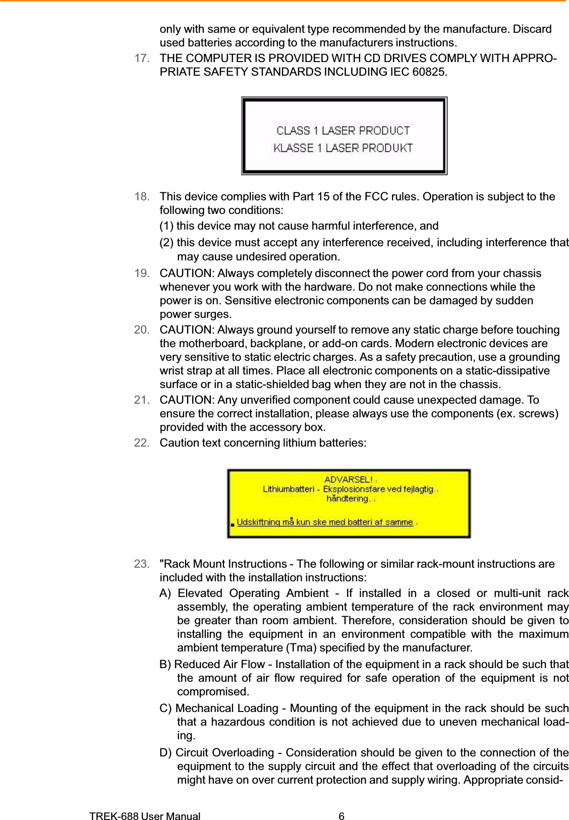 TREK-688 User Manual  6only with same or equivalent type recommended by the manufacture. Discard used batteries according to the manufacturers instructions. 17.   THE COMPUTER IS PROVIDED WITH CD DRIVES COMPLY WITH APPRO- PRIATE SAFETY STANDARDS INCLUDING IEC 60825. 18.   This device complies with Part 15 of the FCC rules. Operation is subject to the following two conditions: (1) this device may not cause harmful interference, and (2) this device must accept any interference received, including interference that may cause undesired operation. 19.   CAUTION: Always completely disconnect the power cord from your chassis whenever you work with the hardware. Do not make connections while the power is on. Sensitive electronic components can be damaged by sudden power surges. 20.   CAUTION: Always ground yourself to remove any static charge before touching the motherboard, backplane, or add-on cards. Modern electronic devices are very sensitive to static electric charges. As a safety precaution, use a grounding wrist strap at all times. Place all electronic components on a static-dissipative surface or in a static-shielded bag when they are not in the chassis. 21.   CAUTION: Any unverified component could cause unexpected damage. To ensure the correct installation, please always use the components (ex. screws) provided with the accessory box. 22.   Caution text concerning lithium batteries: 23.   &quot;Rack Mount Instructions - The following or similar rack-mount instructions are included with the installation instructions: A) Elevated Operating Ambient - If installed in a closed or multi-unit rack assembly, the operating ambient temperature of the rack environment may be greater than room ambient. Therefore, consideration should be given to installing the equipment in an environment compatible with the maximum ambient temperature (Tma) specified by the manufacturer. B) Reduced Air Flow - Installation of the equipment in a rack should be such that the amount of air flow required for safe operation of the equipment is not compromised. C) Mechanical Loading - Mounting of the equipment in the rack should be such that a hazardous condition is not achieved due to uneven mechanical load- ing. D) Circuit Overloading - Consideration should be given to the connection of the equipment to the supply circuit and the effect that overloading of the circuits might have on over current protection and supply wiring. Appropriate consid- 