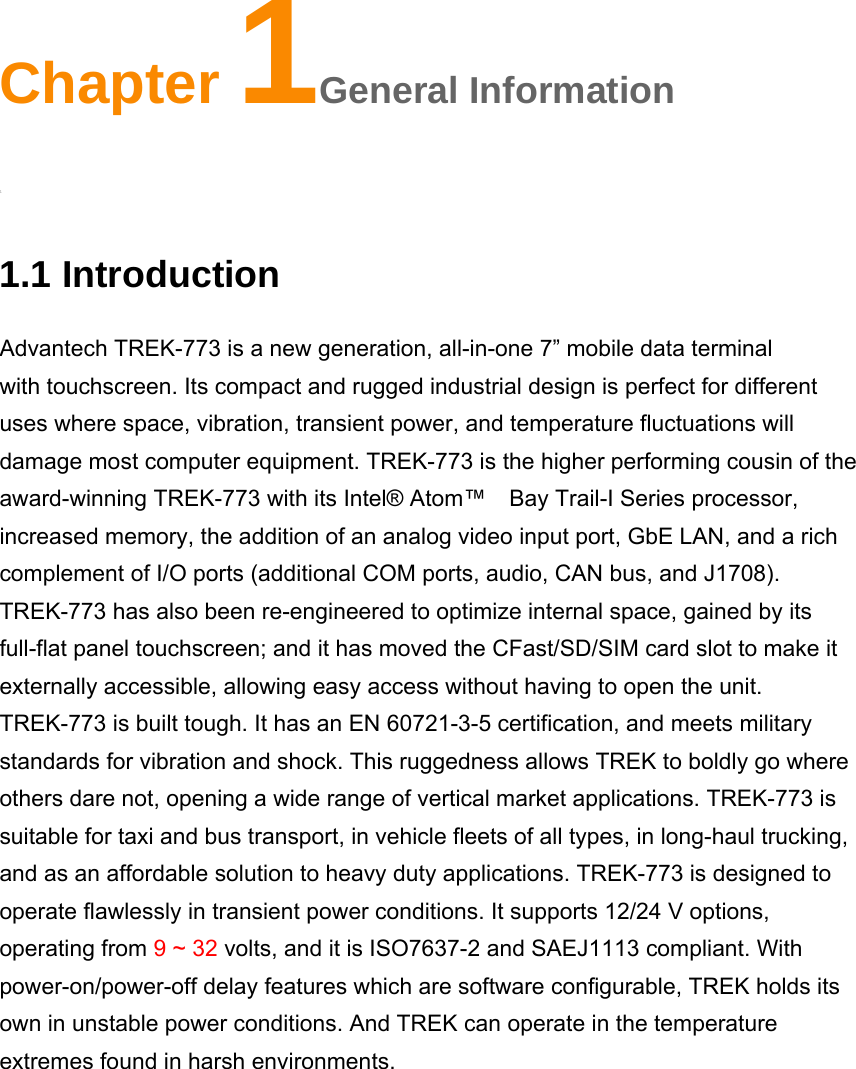 Chapter 1General Information 1General Information 1.1 Introduction Advantech TREK-773 is a new generation, all-in-one 7” mobile data terminal with touchscreen. Its compact and rugged industrial design is perfect for different uses where space, vibration, transient power, and temperature fluctuations will damage most computer equipment. TREK-773 is the higher performing cousin of the award-winning TREK-773 with its Intel® Atom™    Bay Trail-I Series processor, increased memory, the addition of an analog video input port, GbE LAN, and a rich complement of I/O ports (additional COM ports, audio, CAN bus, and J1708). TREK-773 has also been re-engineered to optimize internal space, gained by its full-flat panel touchscreen; and it has moved the CFast/SD/SIM card slot to make it externally accessible, allowing easy access without having to open the unit. TREK-773 is built tough. It has an EN 60721-3-5 certification, and meets military standards for vibration and shock. This ruggedness allows TREK to boldly go where others dare not, opening a wide range of vertical market applications. TREK-773 is suitable for taxi and bus transport, in vehicle fleets of all types, in long-haul trucking, and as an affordable solution to heavy duty applications. TREK-773 is designed to operate flawlessly in transient power conditions. It supports 12/24 V options, operating from 9 ~ 32 volts, and it is ISO7637-2 and SAEJ1113 compliant. With power-on/power-off delay features which are software configurable, TREK holds its own in unstable power conditions. And TREK can operate in the temperature extremes found in harsh environments.         