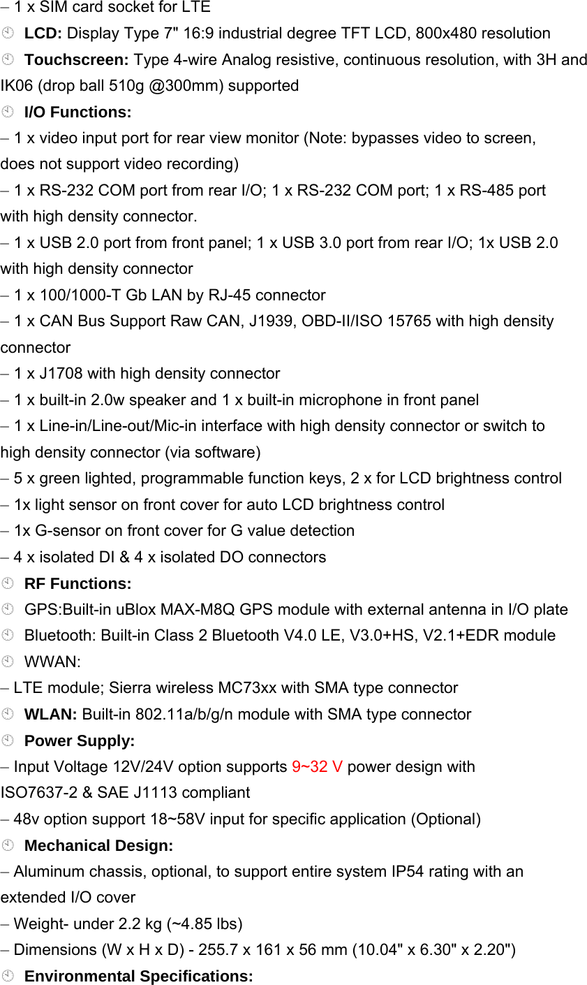 – 1 x SIM card socket for LTE LCD: Display Type 7&quot; 16:9 industrial degree TFT LCD, 800x480 resolution Touchscreen: Type 4-wire Analog resistive, continuous resolution, with 3H and IK06 (drop ball 510g @300mm) supported I/O Functions: – 1 x video input port for rear view monitor (Note: bypasses video to screen, does not support video recording) – 1 x RS-232 COM port from rear I/O; 1 x RS-232 COM port; 1 x RS-485 port with high density connector. – 1 x USB 2.0 port from front panel; 1 x USB 3.0 port from rear I/O; 1x USB 2.0 with high density connector – 1 x 100/1000-T Gb LAN by RJ-45 connector – 1 x CAN Bus Support Raw CAN, J1939, OBD-II/ISO 15765 with high density connector – 1 x J1708 with high density connector – 1 x built-in 2.0w speaker and 1 x built-in microphone in front panel – 1 x Line-in/Line-out/Mic-in interface with high density connector or switch to high density connector (via software) – 5 x green lighted, programmable function keys, 2 x for LCD brightness control – 1x light sensor on front cover for auto LCD brightness control – 1x G-sensor on front cover for G value detection – 4 x isolated DI &amp; 4 x isolated DO connectors RF Functions: GPS:Built-in uBlox MAX-M8Q GPS module with external antenna in I/O plate Bluetooth: Built-in Class 2 Bluetooth V4.0 LE, V3.0+HS, V2.1+EDR module WWAN: – LTE module; Sierra wireless MC73xx with SMA type connector WLAN: Built-in 802.11a/b/g/n module with SMA type connector Power Supply: – Input Voltage 12V/24V option supports 9~32 V power design with ISO7637-2 &amp; SAE J1113 compliant – 48v option support 18~58V input for specific application (Optional) Mechanical Design: – Aluminum chassis, optional, to support entire system IP54 rating with an extended I/O cover – Weight- under 2.2 kg (~4.85 lbs) – Dimensions (W x H x D) - 255.7 x 161 x 56 mm (10.04&quot; x 6.30&quot; x 2.20&quot;) Environmental Specifications: 