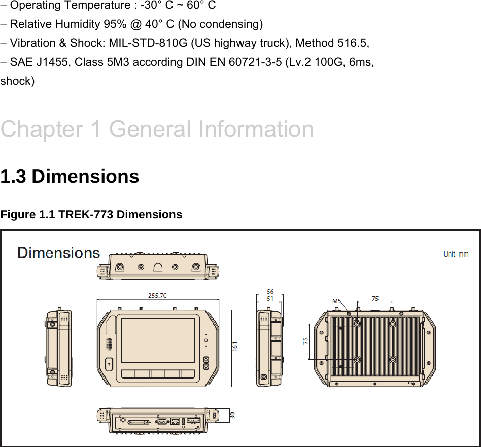 – Operating Temperature : -30° C ~ 60° C – Relative Humidity 95% @ 40° C (No condensing) – Vibration &amp; Shock: MIL-STD-810G (US highway truck), Method 516.5, – SAE J1455, Class 5M3 according DIN EN 60721-3-5 (Lv.2 100G, 6ms, shock)  Chapter 1 General Information 1.3 Dimensions Figure 1.1 TREK-773 Dimensions     