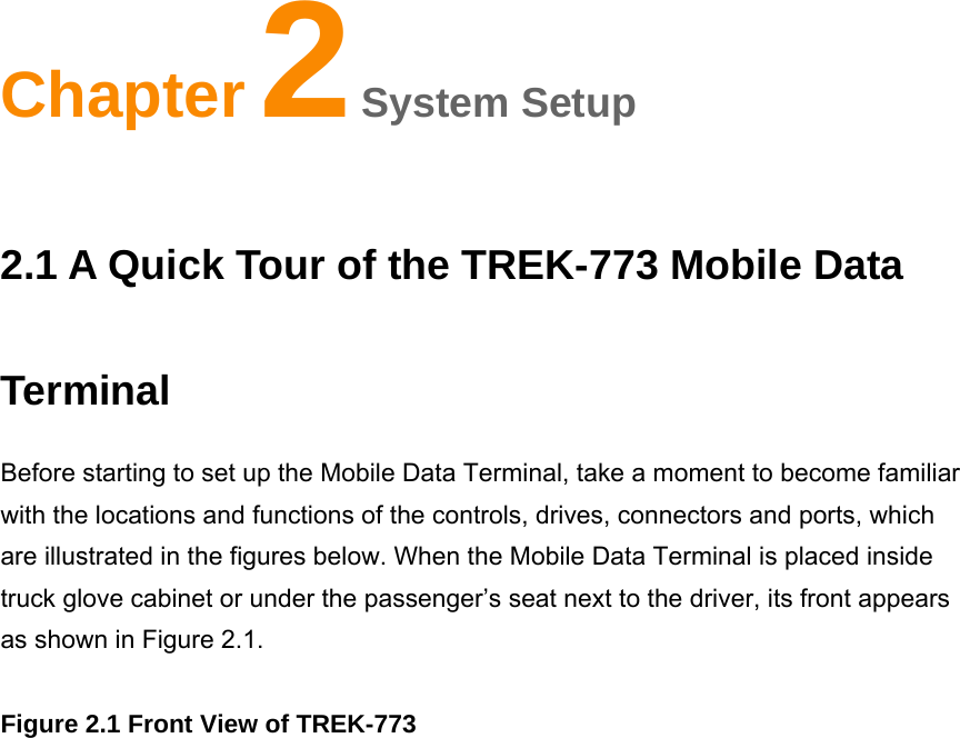 Chapter2System Setup 2.1 A Quick Tour of the TREK-773 Mobile Data Terminal Before starting to set up the Mobile Data Terminal, take a moment to become familiar with the locations and functions of the controls, drives, connectors and ports, which are illustrated in the figures below. When the Mobile Data Terminal is placed inside truck glove cabinet or under the passenger’s seat next to the driver, its front appears as shown in Figure 2.1.             Figure 2.1 Front View of TREK-773 