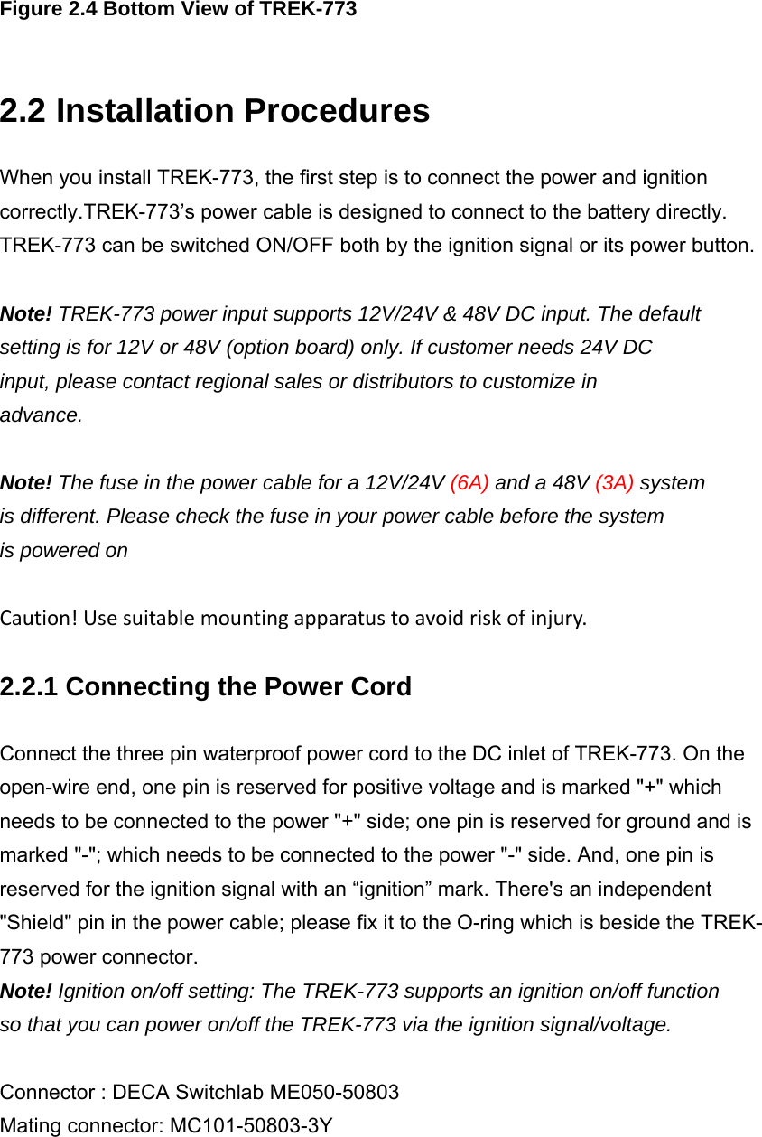  Figure 2.4 Bottom View of TREK-773  2.2 Installation Procedures When you install TREK-773, the first step is to connect the power and ignition correctly.TREK-773’s power cable is designed to connect to the battery directly. TREK-773 can be switched ON/OFF both by the ignition signal or its power button.  Note! TREK-773 power input supports 12V/24V &amp; 48V DC input. The default setting is for 12V or 48V (option board) only. If customer needs 24V DC input, please contact regional sales or distributors to customize in advance.  Note! The fuse in the power cable for a 12V/24V (6A) and a 48V (3A) system is different. Please check the fuse in your power cable before the system is powered on  Caution!Usesuitablemountingapparatustoavoidriskofinjury. 2.2.1 Connecting the Power Cord Connect the three pin waterproof power cord to the DC inlet of TREK-773. On the open-wire end, one pin is reserved for positive voltage and is marked &quot;+&quot; which needs to be connected to the power &quot;+&quot; side; one pin is reserved for ground and is marked &quot;-&quot;; which needs to be connected to the power &quot;-&quot; side. And, one pin is reserved for the ignition signal with an “ignition” mark. There&apos;s an independent &quot;Shield&quot; pin in the power cable; please fix it to the O-ring which is beside the TREK- 773 power connector. Note! Ignition on/off setting: The TREK-773 supports an ignition on/off function so that you can power on/off the TREK-773 via the ignition signal/voltage.  Connector : DECA Switchlab ME050-50803 Mating connector: MC101-50803-3Y 