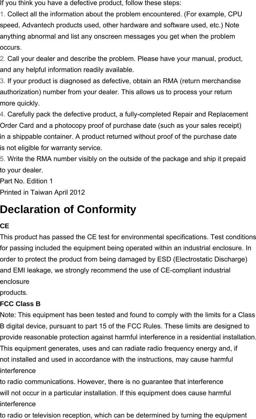 If you think you have a defective product, follow these steps: 1. Collect all the information about the problem encountered. (For example, CPU speed, Advantech products used, other hardware and software used, etc.) Note anything abnormal and list any onscreen messages you get when the problem occurs. 2. Call your dealer and describe the problem. Please have your manual, product, and any helpful information readily available. 3. If your product is diagnosed as defective, obtain an RMA (return merchandise authorization) number from your dealer. This allows us to process your return more quickly. 4. Carefully pack the defective product, a fully-completed Repair and Replacement Order Card and a photocopy proof of purchase date (such as your sales receipt) in a shippable container. A product returned without proof of the purchase date is not eligible for warranty service. 5. Write the RMA number visibly on the outside of the package and ship it prepaid to your dealer. Part No. Edition 1 Printed in Taiwan April 2012 Declaration of Conformity CE This product has passed the CE test for environmental specifications. Test conditions for passing included the equipment being operated within an industrial enclosure. In order to protect the product from being damaged by ESD (Electrostatic Discharge) and EMI leakage, we strongly recommend the use of CE-compliant industrial enclosure products. FCC Class B Note: This equipment has been tested and found to comply with the limits for a Class B digital device, pursuant to part 15 of the FCC Rules. These limits are designed to provide reasonable protection against harmful interference in a residential installation. This equipment generates, uses and can radiate radio frequency energy and, if not installed and used in accordance with the instructions, may cause harmful interference to radio communications. However, there is no guarantee that interference will not occur in a particular installation. If this equipment does cause harmful interference to radio or television reception, which can be determined by turning the equipment 