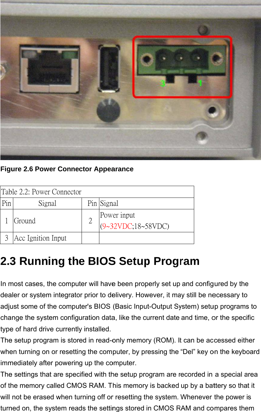 FiguTabTabPin 1 3 2.3In mdeaadjuchatypeThewheimmTheof thwill turnure 2.6 Powble 2.1: Pinble 2.2: PoweSigGround Acc Ignitio3 Runnmost cases, aler or systeust some ofnge the syse of hard dre setup progen turning omediately afte settings thhe memory not be erasned on, the wer Connen Definitioer Connectognal on Input ning ththe compuem integratof the compustem configive currentlygram is storon or resettinfter powerinhat are speccalled CMOsed when tusystem reactor Appeaon of Powr   Pin  Sign2  Pow(9~3    e BIOSter will haveor prior to deter&apos;s BIOS uration datay installed.red in read-ong the comg up the cocified with thOS RAM. Turning off ords the settinarance wer Cord nal wer input 32VDC;18~5S Setupe been propelivery. How(Basic Inpua, like the conly memoputer, by promputer. he setup prohis memoryr resetting thngs stored 58VDC) p Progperly set upwever, it maut-Output Syurrent date ry (ROM). Iressing the ogram are ry is backed he system. in CMOS Rram  and configay still be neystem) setuand time, ot can be acc“Del” key orecorded in up by a batWhenever RAM and cogured by theecessary toup programsor the speciccessed eithon the keyboa special attery so thathe power iompares the e s to fic her oard area t it s em 