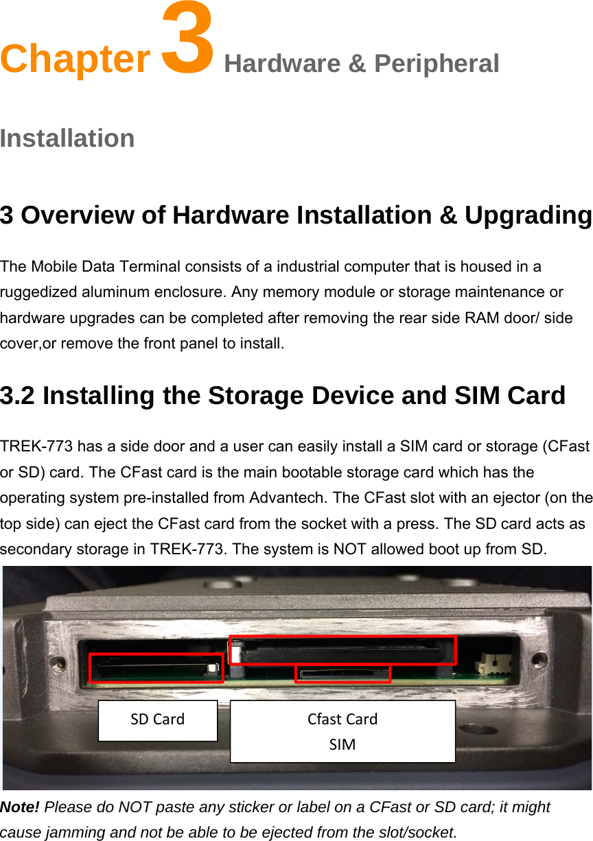Chapter3 Hardware &amp; Peripheral Installationa 3 Overview of Hardware Installation &amp; Upgrading The Mobile Data Terminal consists of a industrial computer that is housed in a ruggedized aluminum enclosure. Any memory module or storage maintenance or hardware upgrades can be completed after removing the rear side RAM door/ side cover,or remove the front panel to install. 3.2 Installing the Storage Device and SIM Card TREK-773 has a side door and a user can easily install a SIM card or storage (CFast or SD) card. The CFast card is the main bootable storage card which has the operating system pre-installed from Advantech. The CFast slot with an ejector (on the top side) can eject the CFast card from the socket with a press. The SDcard acts as secondary storage in TREK-773. The system is NOT allowed boot up from SD.  Note! Please do NOT paste any sticker or label on a CFast or SD card; it might cause jamming and not be able to be ejected from the slot/socket. Chapter 3 Hardware &amp; Peripheral Installation SDCardCfastCardSIM