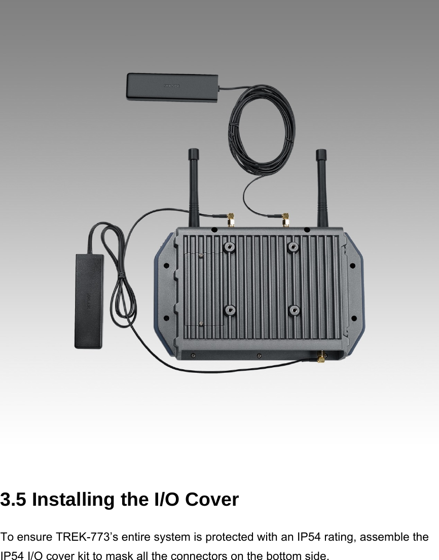   3.5 Installing the I/O Cover To ensure TREK-773’s entire system is protected with an IP54 rating, assemble the IP54 I/O cover kit to mask all the connectors on the bottom side. 