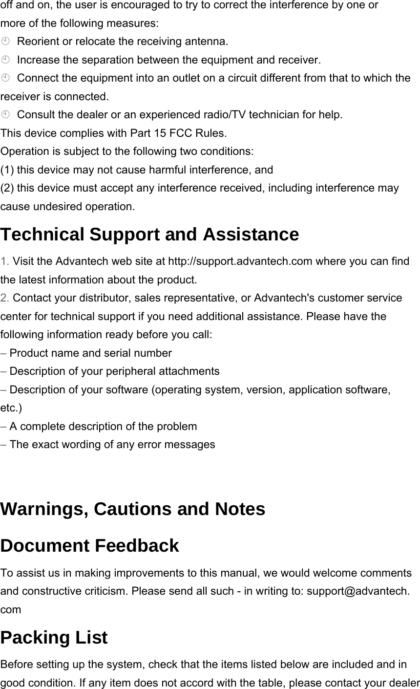 off and on, the user is encouraged to try to correct the interference by one or more of the following measures: Reorient or relocate the receiving antenna. Increase the separation between the equipment and receiver. Connect the equipment into an outlet on a circuit different from that to which the receiver is connected. Consult the dealer or an experienced radio/TV technician for help. This device complies with Part 15 FCC Rules. Operation is subject to the following two conditions: (1) this device may not cause harmful interference, and (2) this device must accept any interference received, including interference may cause undesired operation. Technical Support and Assistance 1. Visit the Advantech web site at http://support.advantech.com where you can find the latest information about the product. 2. Contact your distributor, sales representative, or Advantech&apos;s customer service center for technical support if you need additional assistance. Please have the following information ready before you call: – Product name and serial number – Description of your peripheral attachments – Description of your software (operating system, version, application software, etc.) – A complete description of the problem – The exact wording of any error messages  Warnings, Cautions and Notes Document Feedback To assist us in making improvements to this manual, we would welcome comments and constructive criticism. Please send all such - in writing to: support@advantech. com Packing List Before setting up the system, check that the items listed below are included and in good condition. If any item does not accord with the table, please contact your dealer 