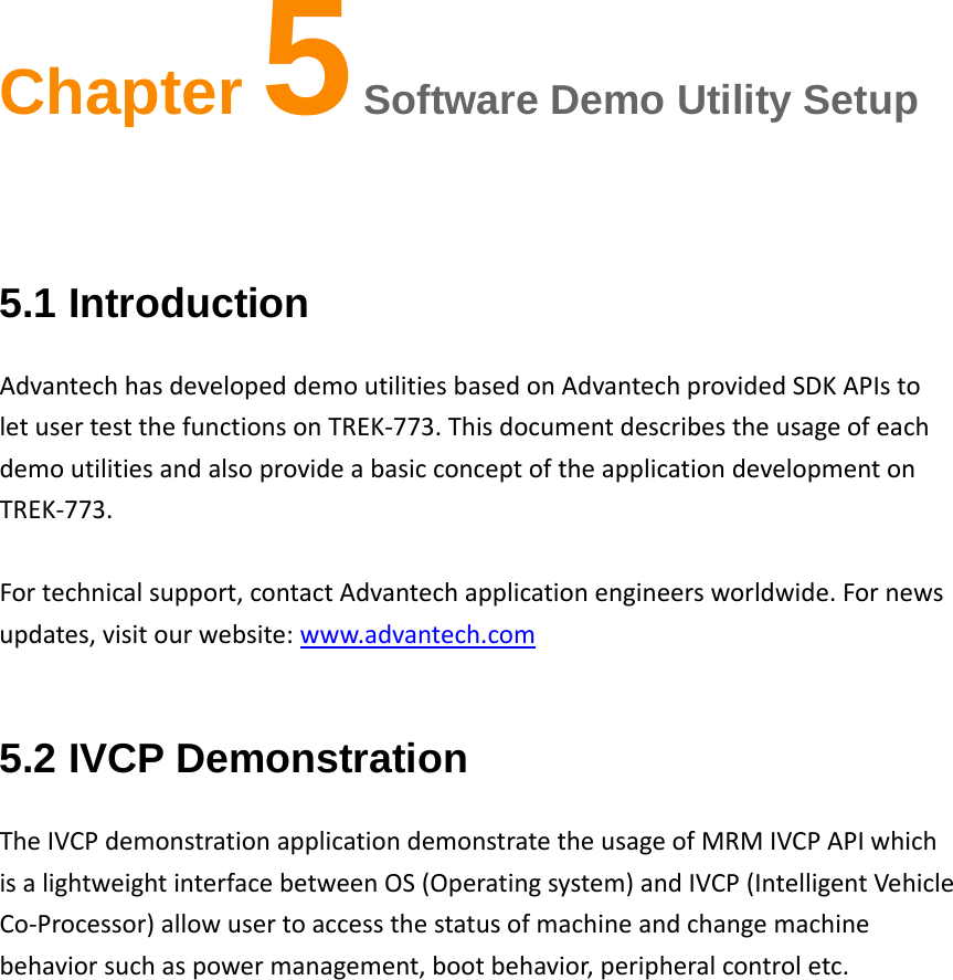 Chapter 5 Software Demo Utility Setup 5.1 Introduction AdvantechhasdevelopeddemoutilitiesbasedonAdvantechprovidedSDKAPIstoletusertestthefunctionsonTREK‐773.ThisdocumentdescribestheusageofeachdemoutilitiesandalsoprovideabasicconceptoftheapplicationdevelopmentonTREK‐773.Fortechnicalsupport,contactAdvantechapplicationengineersworldwide.Fornewsupdates,visitourwebsite:www.advantech.com5.2 IVCP Demonstration TheIVCPdemonstrationapplicationdemonstratetheusageofMRMIVCPAPIwhichisalightweightinterfacebetweenOS(Operatingsystem)andIVCP(IntelligentVehicleCo‐Processor)allowusertoaccessthestatusofmachineandchangemachinebehaviorsuchaspowermanagement,bootbehavior,peripheralcontroletc.