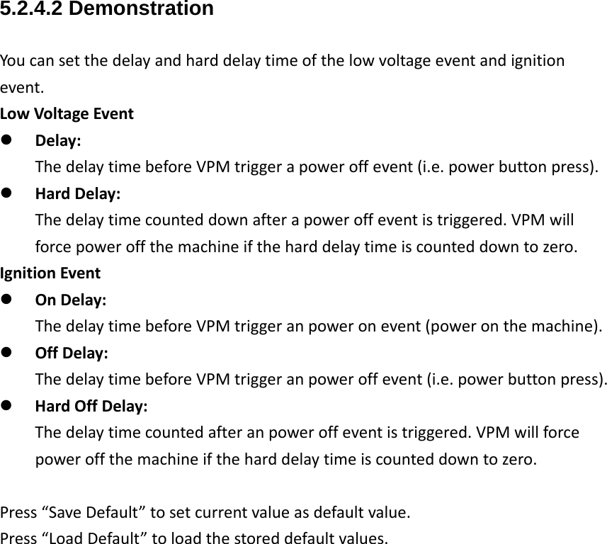 5.2.4.2 Demonstration Youcansetthedelayandharddelaytimeofthelowvoltageeventandignitionevent.LowVoltageEvent Delay:ThedelaytimebeforeVPMtriggerapoweroffevent(i.e.powerbuttonpress). HardDelay:Thedelaytimecounteddownafterapoweroffeventistriggered.VPMwillforcepoweroffthemachineiftheharddelaytimeiscounteddowntozero.IgnitionEvent OnDelay:ThedelaytimebeforeVPMtriggeranpoweronevent(poweronthemachine). OffDelay:ThedelaytimebeforeVPMtriggeranpoweroffevent(i.e.powerbuttonpress). HardOffDelay:Thedelaytimecountedafteranpoweroffeventistriggered.VPMwillforcepoweroffthemachineiftheharddelaytimeiscounteddowntozero.Press“SaveDefault”tosetcurrentvalueasdefaultvalue.Press“LoadDefault”toloadthestoreddefaultvalues.