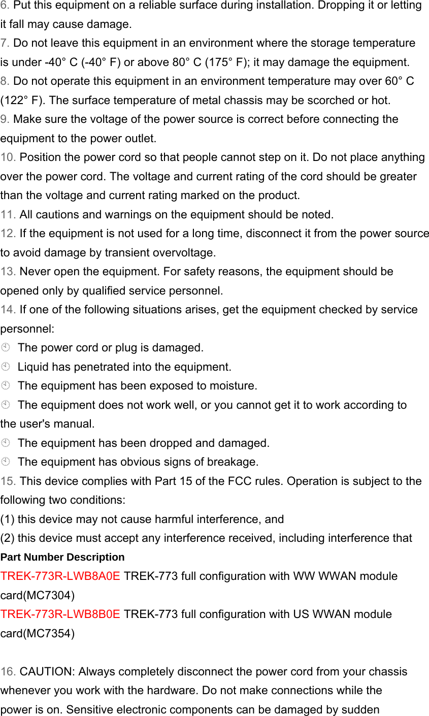 6. Put this equipment on a reliable surface during installation. Dropping it or letting it fall may cause damage. 7. Do not leave this equipment in an environment where the storage temperature is under -40° C (-40° F) or above 80° C (175° F); it may damage the equipment. 8. Do not operate this equipment in an environment temperature may over 60° C (122° F). The surface temperature of metal chassis may be scorched or hot. 9. Make sure the voltage of the power source is correct before connecting the equipment to the power outlet. 10. Position the power cord so that people cannot step on it. Do not place anything over the power cord. The voltage and current rating of the cord should be greater than the voltage and current rating marked on the product. 11. All cautions and warnings on the equipment should be noted. 12. If the equipment is not used for a long time, disconnect it from the power source to avoid damage by transient overvoltage. 13. Never open the equipment. For safety reasons, the equipment should be opened only by qualified service personnel. 14. If one of the following situations arises, get the equipment checked by service personnel: The power cord or plug is damaged. Liquid has penetrated into the equipment. The equipment has been exposed to moisture. The equipment does not work well, or you cannot get it to work according to the user&apos;s manual. The equipment has been dropped and damaged. The equipment has obvious signs of breakage. 15. This device complies with Part 15 of the FCC rules. Operation is subject to the following two conditions: (1) this device may not cause harmful interference, and (2) this device must accept any interference received, including interference that Part Number Description TREK-773R-LWB8A0E TREK-773 full configuration with WW WWAN module card(MC7304) TREK-773R-LWB8B0E TREK-773 full configuration with US WWAN module card(MC7354)  16. CAUTION: Always completely disconnect the power cord from your chassis whenever you work with the hardware. Do not make connections while the power is on. Sensitive electronic components can be damaged by sudden 