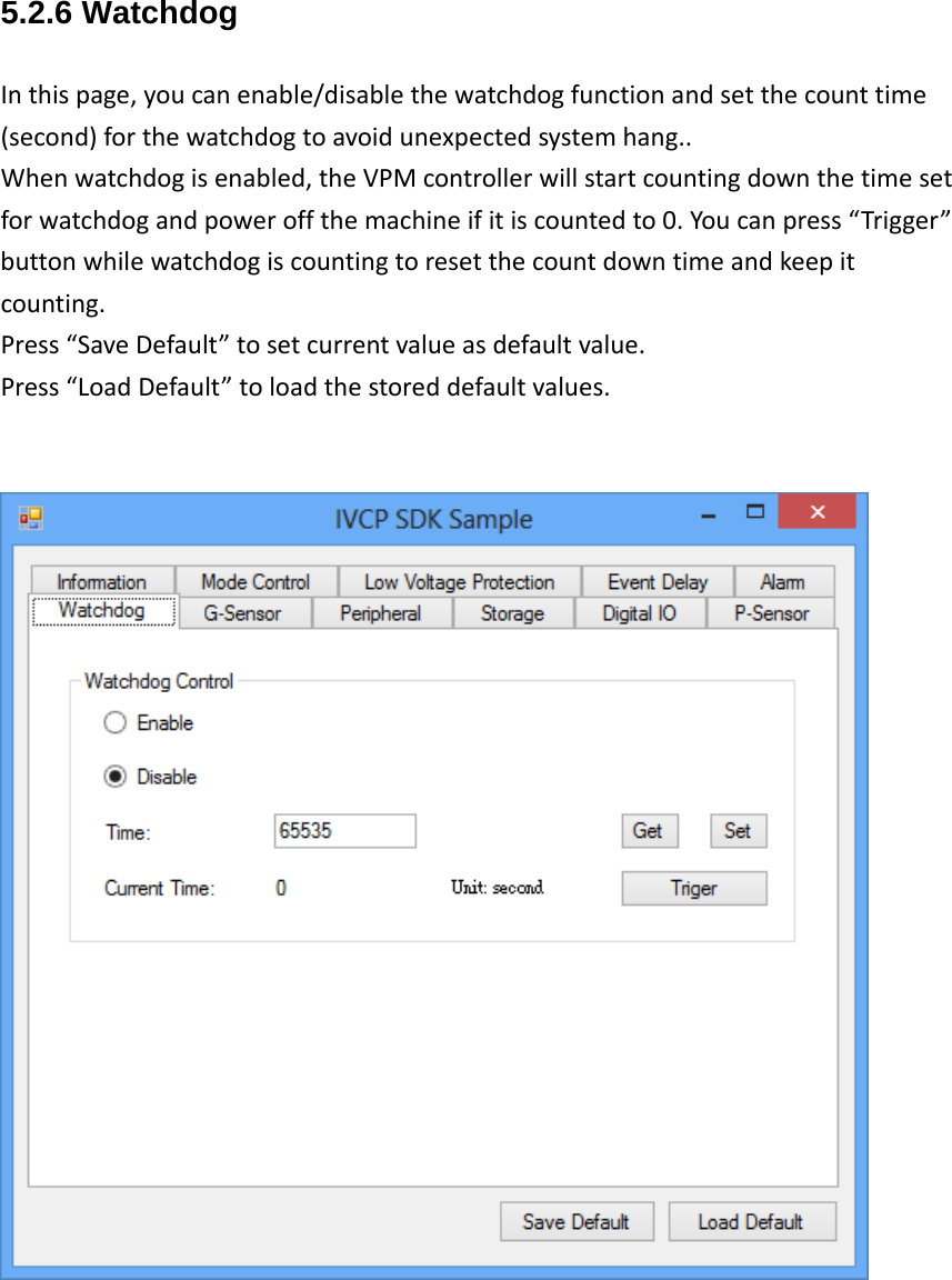 5.2.6 Watchdog Inthispage,youcanenable/disablethewatchdogfunctionandsetthecounttime(second)forthewatchdogtoavoidunexpectedsystemhang..Whenwatchdogisenabled,theVPMcontrollerwillstartcountingdownthetimesetforwatchdogandpoweroffthemachineifitiscountedto0.Youcanpress“Trigger”buttonwhilewatchdogiscountingtoresetthecountdowntimeandkeepitcounting.Press“SaveDefault”tosetcurrentvalueasdefaultvalue.Press“LoadDefault”toloadthestoreddefaultvalues.