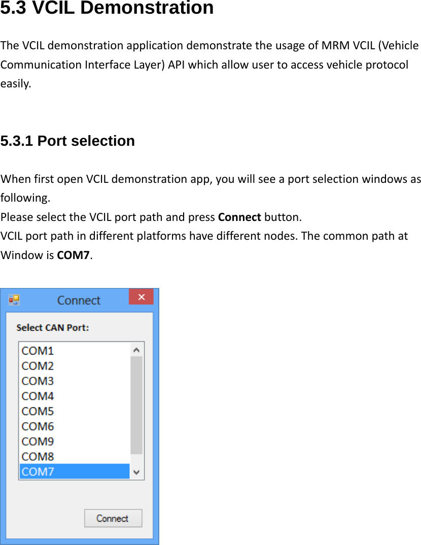 5.3 VCIL Demonstration TheVCILdemonstrationapplicationdemonstratetheusageofMRMVCIL(VehicleCommunicationInterfaceLayer)APIwhichallowusertoaccessvehicleprotocoleasily.5.3.1 Port selection WhenfirstopenVCILdemonstrationapp,youwillseeaportselectionwindowsasfollowing.PleaseselecttheVCILportpathandpressConnectbutton.VCILportpathindifferentplatformshavedifferentnodes.ThecommonpathatWindowisCOM7.