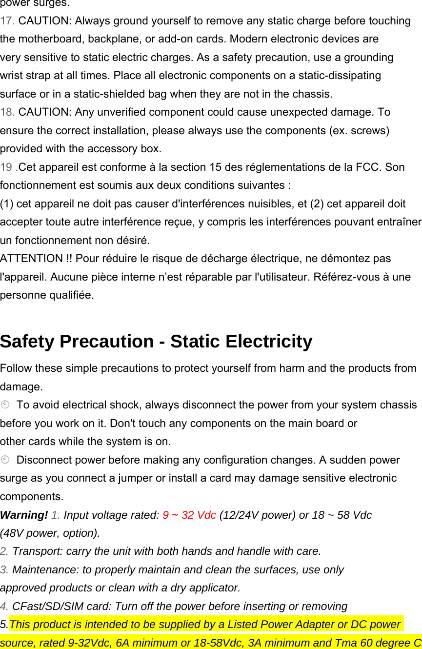 power surges. 17. CAUTION: Always ground yourself to remove any static charge before touching the motherboard, backplane, or add-on cards. Modern electronic devices are very sensitive to static electric charges. As a safety precaution, use a grounding wrist strap at all times. Place all electronic components on a static-dissipating surface or in a static-shielded bag when they are not in the chassis. 18. CAUTION: Any unverified component could cause unexpected damage. To ensure the correct installation, please always use the components (ex. screws) provided with the accessory box. 19 .Cet appareil est conforme à la section 15 des réglementations de la FCC. Son fonctionnement est soumis aux deux conditions suivantes : (1) cet appareil ne doit pas causer d&apos;interférences nuisibles, et (2) cet appareil doit accepter toute autre interférence reçue, y compris les interférences pouvant entraîner un fonctionnement non désiré. ATTENTION !! Pour réduire le risque de décharge électrique, ne démontez pas l&apos;appareil. Aucune pièce interne n’est réparable par l&apos;utilisateur. Référez-vous à une personne qualifiée.    Safety Precaution - Static Electricity Follow these simple precautions to protect yourself from harm and the products from damage. To avoid electrical shock, always disconnect the power from your system chassis before you work on it. Don&apos;t touch any components on the main board or other cards while the system is on. Disconnect power before making any configuration changes. A sudden power surge as you connect a jumper or install a card may damage sensitive electronic components. Warning! 1. Input voltage rated: 9 ~ 32 Vdc (12/24V power) or 18 ~ 58 Vdc (48V power, option). 2. Transport: carry the unit with both hands and handle with care. 3. Maintenance: to properly maintain and clean the surfaces, use only approved products or clean with a dry applicator. 4. CFast/SD/SIM card: Turn off the power before inserting or removing 5.This product is intended to be supplied by a Listed Power Adapter or DC power source, rated 9-32Vdc, 6A minimum or 18-58Vdc, 3A minimum and Tma 60 degree C