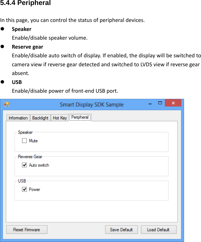 5.4.4 Peripheral Inthispage,youcancontrolthestatusofperipheraldevices. SpeakerEnable/disablespeakervolume. ReservegearEnable/disableautoswitchofdisplay.Ifenabled,thedisplaywillbeswitchedtocameraviewifreversegeardetectedandswitchedtoLVDSviewifreversegearabsent. USBEnable/disablepoweroffront‐endUSBport.