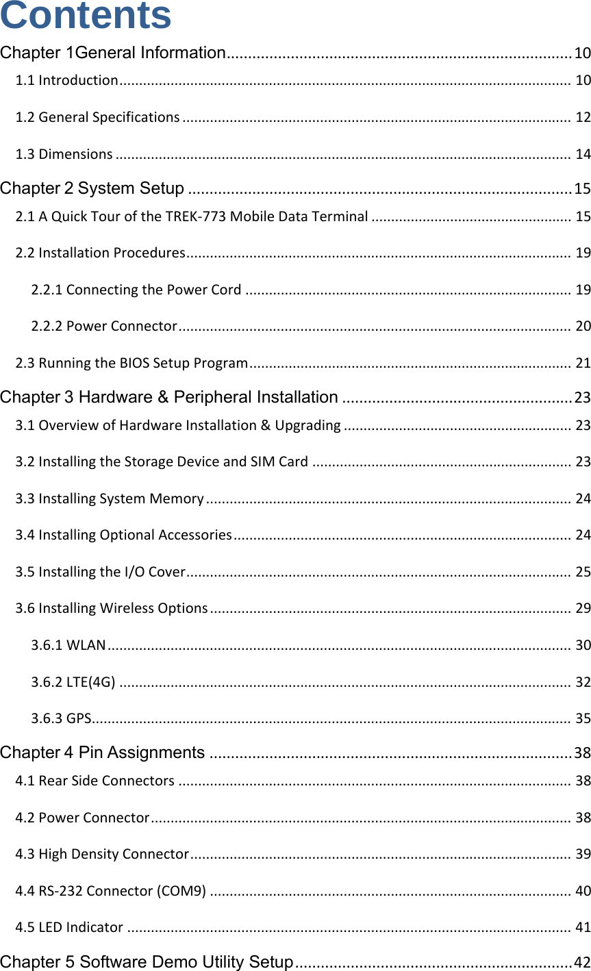 Contents Chapter 1General Information.................................................................................101.1Introduction...................................................................................................................101.2GeneralSpecifications...................................................................................................121.3Dimensions....................................................................................................................14Chapter2System Setup..........................................................................................152.1AQuickTouroftheTREK‐773MobileDataTerminal...................................................152.2InstallationProcedures..................................................................................................192.2.1ConnectingthePowerCord...................................................................................192.2.2PowerConnector....................................................................................................202.3RunningtheBIOSSetupProgram..................................................................................21Chapter3 Hardware &amp; Peripheral Installation......................................................233.1OverviewofHardwareInstallation&amp;Upgrading..........................................................233.2InstallingtheStorageDeviceandSIMCard..................................................................233.3InstallingSystemMemory.............................................................................................243.4InstallingOptionalAccessories......................................................................................243.5InstallingtheI/OCover..................................................................................................253.6InstallingWirelessOptions............................................................................................293.6.1WLAN......................................................................................................................303.6.2LTE(4G)...................................................................................................................323.6.3GPS..........................................................................................................................35Chapter4 Pin Assignments.....................................................................................384.1RearSideConnectors....................................................................................................384.2PowerConnector...........................................................................................................384.3HighDensityConnector.................................................................................................394.4RS‐232Connector(COM9)............................................................................................404.5LEDIndicator.................................................................................................................41Chapter 5 Software Demo Utility Setup.................................................................42