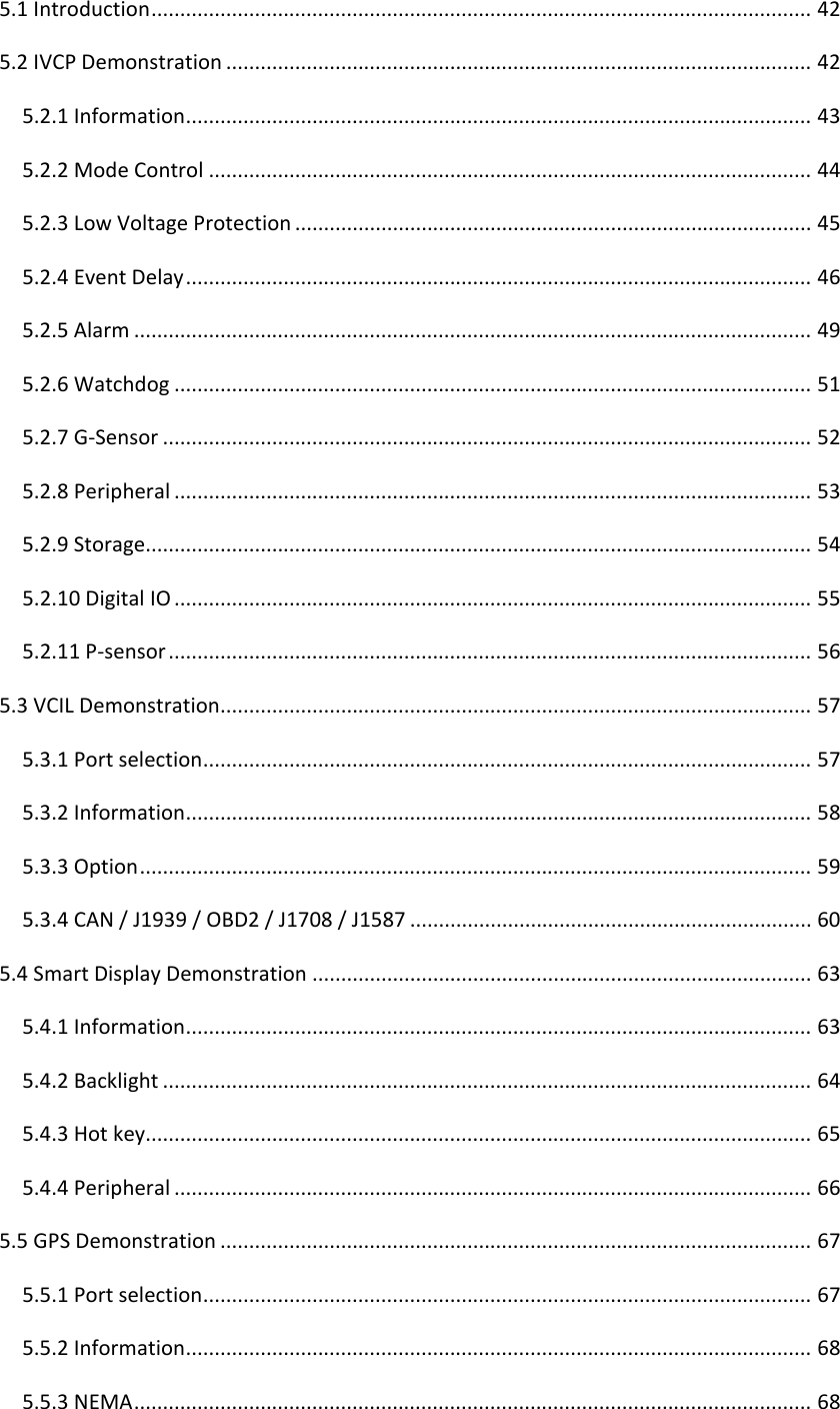 5.1Introduction...................................................................................................................425.2IVCPDemonstration......................................................................................................425.2.1Information.............................................................................................................435.2.2ModeControl.........................................................................................................445.2.3LowVoltageProtection..........................................................................................455.2.4EventDelay.............................................................................................................465.2.5Alarm......................................................................................................................495.2.6Watchdog...............................................................................................................515.2.7G‐Sensor.................................................................................................................525.2.8Peripheral...............................................................................................................535.2.9Storage....................................................................................................................545.2.10DigitalIO...............................................................................................................555.2.11P‐sensor................................................................................................................565.3VCILDemonstration.......................................................................................................575.3.1Portselection..........................................................................................................575.3.2Information.............................................................................................................585.3.3Option.....................................................................................................................595.3.4CAN/J1939/OBD2/J1708/J1587......................................................................605.4SmartDisplayDemonstration.......................................................................................635.4.1Information.............................................................................................................635.4.2Backlight.................................................................................................................645.4.3Hotkey....................................................................................................................655.4.4Peripheral...............................................................................................................665.5GPSDemonstration.......................................................................................................675.5.1Portselection..........................................................................................................675.5.2Information.............................................................................................................685.5.3NEMA......................................................................................................................68