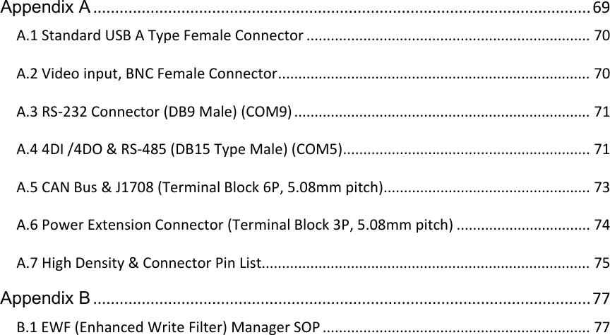 Appendix A.................................................................................................................69A.1StandardUSBATypeFemaleConnector......................................................................70A.2Videoinput,BNCFemaleConnector.............................................................................70A.3RS‐232Connector(DB9Male)(COM9).........................................................................71A.44DI/4DO&amp;RS‐485(DB15TypeMale)(COM5).............................................................71A.5CANBus&amp;J1708(TerminalBlock6P,5.08mmpitch)...................................................73A.6PowerExtensionConnector(TerminalBlock3P,5.08mmpitch).................................74A.7HighDensity&amp;ConnectorPinList.................................................................................75Appendix B.................................................................................................................77B.1EWF(EnhancedWriteFilter)ManagerSOP..................................................................77  