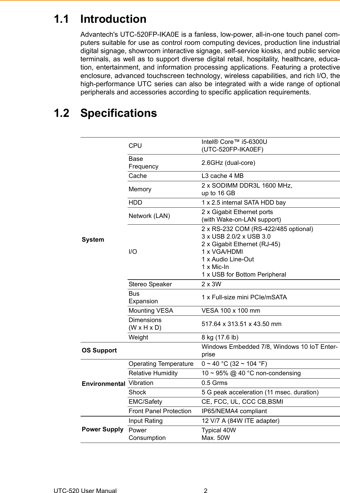 UTC-520 User Manual 21.1 IntroductionAdvantech&apos;s UTC-520FP-IKA0E is a fanless, low-power, all-in-one touch panel com-puters suitable for use as control room computing devices, production line industrialdigital signage, showroom interactive signage, self-service kiosks, and public serviceterminals, as well as to support diverse digital retail, hospitality, healthcare, educa-tion, entertainment, and information processing applications. Featuring a protectiveenclosure, advanced touchscreen technology, wireless capabilities, and rich I/O, thehigh-performance UTC series can also be integrated with a wide range of optionalperipherals and accessories according to specific application requirements.1.2 SpecificationsSystemCPU Intel® Core™ i5-6300U (UTC-520FP-IKA0EF)Base Frequency  2.6GHz (dual-core)Cache  L3 cache 4 MBMemory  2 x SODIMM DDR3L 1600 MHz,up to 16 GBHDD 1 x 2.5 internal SATA HDD bayNetwork (LAN)  2 x Gigabit Ethernet ports (with Wake-on-LAN support)I/O2 x RS-232 COM (RS-422/485 optional)3 x USB 2.0/2 x USB 3.02 x Gigabit Ethernet (RJ-45)1 x VGA/HDMI1 x Audio Line-Out 1 x Mic-In1 x USB for Bottom Peripheral Stereo Speaker  2 x 3W Bus Expansion  1 x Full-size mini PCIe/mSATAMounting VESA  VESA 100 x 100 mmDimensions (W x H x D)  517.64 x 313.51 x 43.50 mmWeight  8 kg (17.6 lb)OS Support  Windows Embedded 7/8, Windows 10 IoT Enter-priseEnvironmental Operating Temperature  0 ~ 40 °C (32 ~ 104 °F)Relative Humidity  10 ~ 95% @ 40 °C non-condensingVibration 0.5 GrmsShock  5 G peak acceleration (11 msec. duration)EMC/Safety  CE, FCC, UL, CCC CB,BSMIFront Panel Protection  IP65/NEMA4 compliantPower SupplyInput Rating  12 V/7 A (84W ITE adapter)Power Consumption Typical 40WMax. 50W