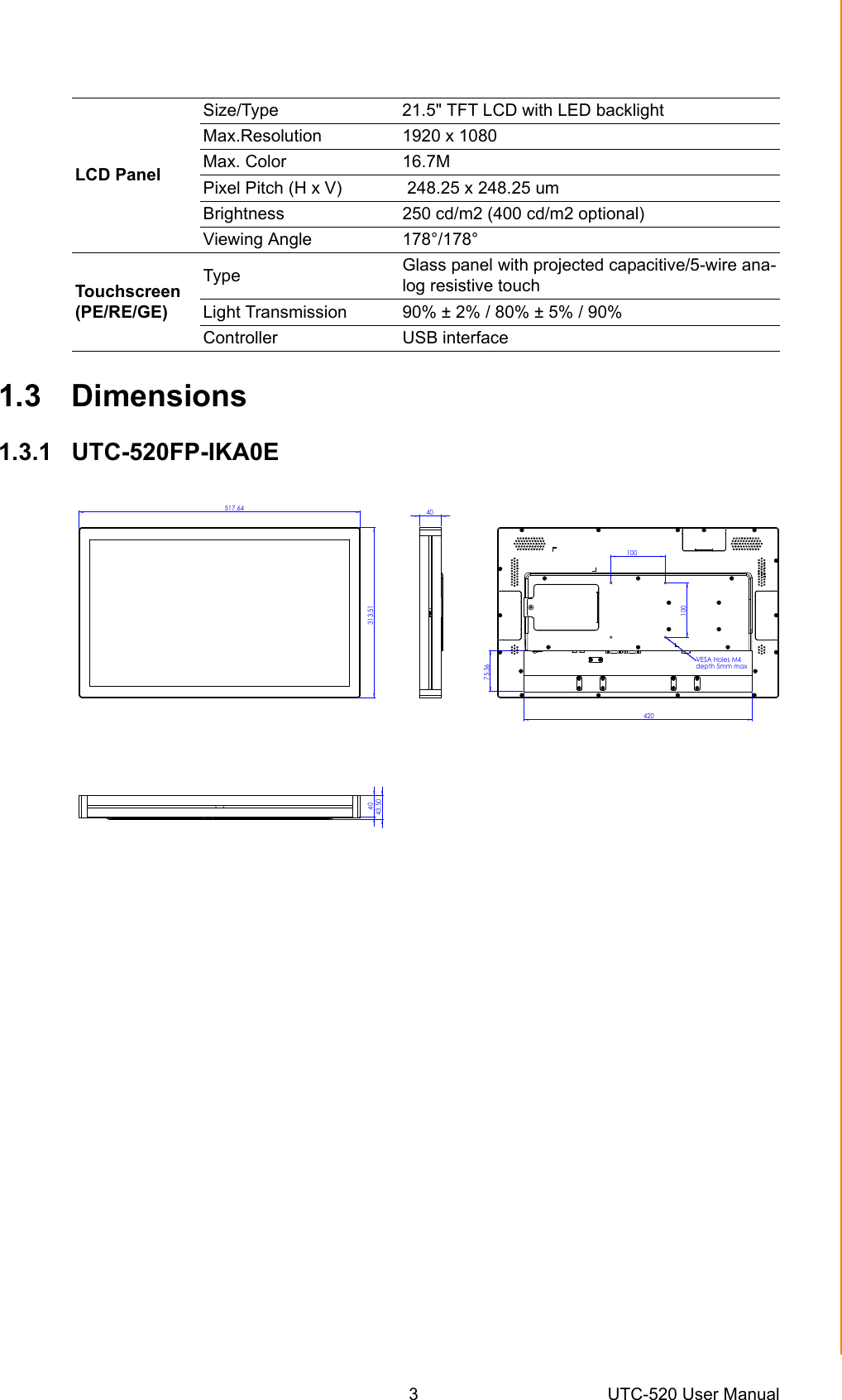 3 UTC-520 User ManualChapter 1 General Information1.3 Dimensions1.3.1 UTC-520FP-IKA0ELCD PanelSize/Type  21.5&quot; TFT LCD with LED backlightMax.Resolution 1920 x 1080Max. Color  16.7MPixel Pitch (H x V)  248.25 x 248.25 umBrightness 250 cd/m2 (400 cd/m2 optional)Viewing Angle  178°/178°Touchscreen (PE/RE/GE)Type  Glass panel with projected capacitive/5-wire ana-log resistive touch Light Transmission  90% ± 2% / 80% ± 5% / 90%Controller USB interface 517.64313.514042075.36100100VESA Holes M4 depth 5mm max4043.50