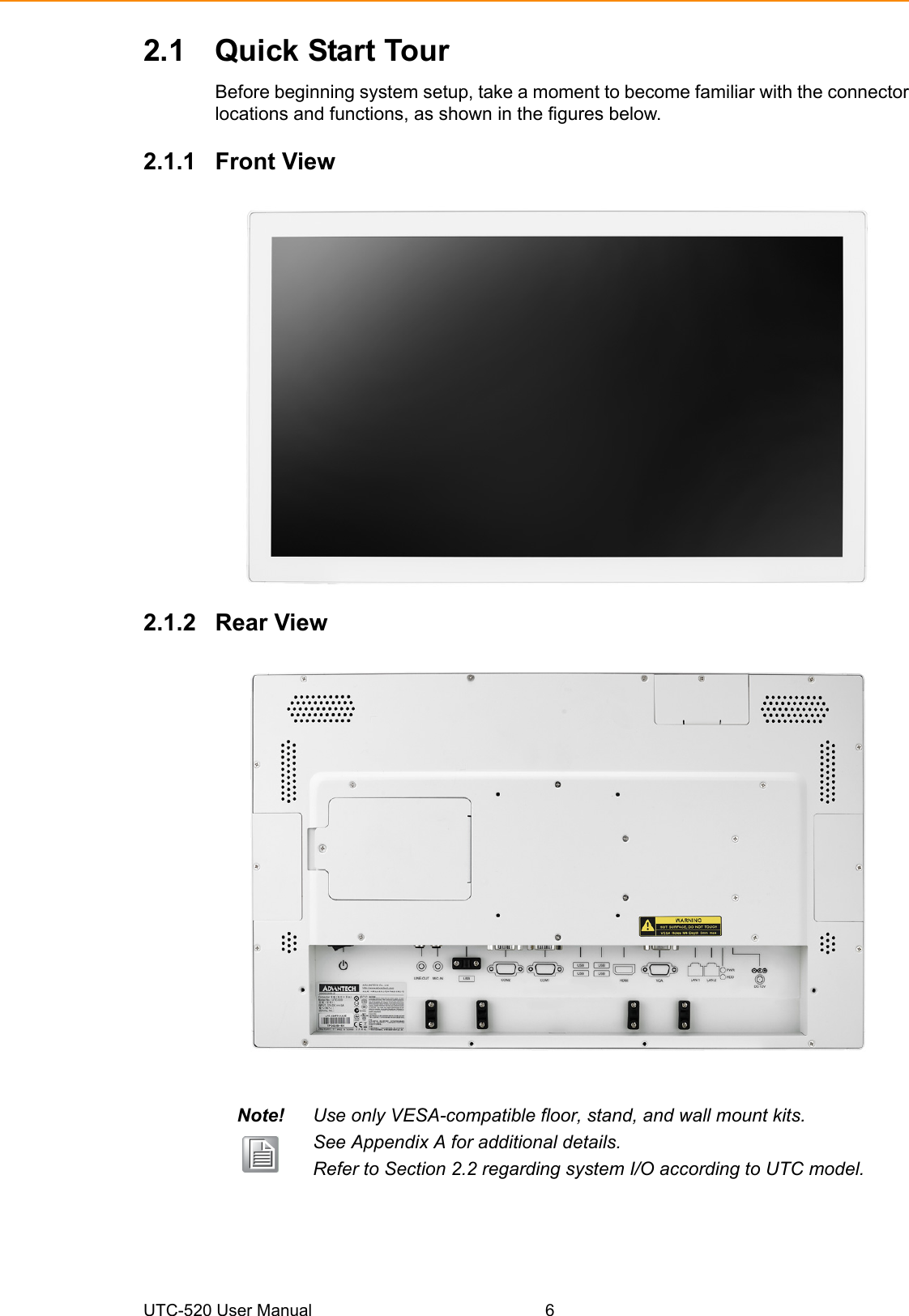 UTC-520 User Manual 62.1 Quick Start TourBefore beginning system setup, take a moment to become familiar with the connectorlocations and functions, as shown in the figures below.2.1.1 Front View2.1.2 Rear ViewNote! Use only VESA-compatible floor, stand, and wall mount kits. See Appendix A for additional details. Refer to Section 2.2 regarding system I/O according to UTC model.