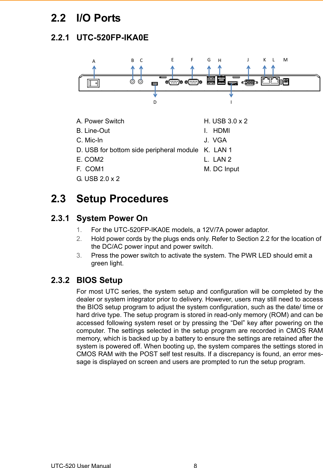 UTC-520 User Manual 82.2 I/O Ports2.2.1 UTC-520FP-IKA0EA. Power Switch H. USB 3.0 x 2 B. Line-Out I.   HDMI C. Mic-In J.  VGA D. USB for bottom side peripheral module  K.  LAN 1E. COM2 L.  LAN 2F.  COM1 M. DC InputG. USB 2.0 x 22.3 Setup Procedures2.3.1 System Power On 1. For the UTC-520FP-IKA0E models, a 12V/7A power adaptor. 2. Hold power cords by the plugs ends only. Refer to Section 2.2 for the location of the DC/AC power input and power switch.3. Press the power switch to activate the system. The PWR LED should emit a green light.2.3.2 BIOS SetupFor most UTC series, the system setup and configuration will be completed by thedealer or system integrator prior to delivery. However, users may still need to accessthe BIOS setup program to adjust the system configuration, such as the date/ time orhard drive type. The setup program is stored in read-only memory (ROM) and can beaccessed following system reset or by pressing the “Del” key after powering on thecomputer. The settings selected in the setup program are recorded in CMOS RAMmemory, which is backed up by a battery to ensure the settings are retained after thesystem is powered off. When booting up, the system compares the settings stored inCMOS RAM with the POST self test results. If a discrepancy is found, an error mes-sage is displayed on screen and users are prompted to run the setup program.A  B C D E F G H I J K L M 