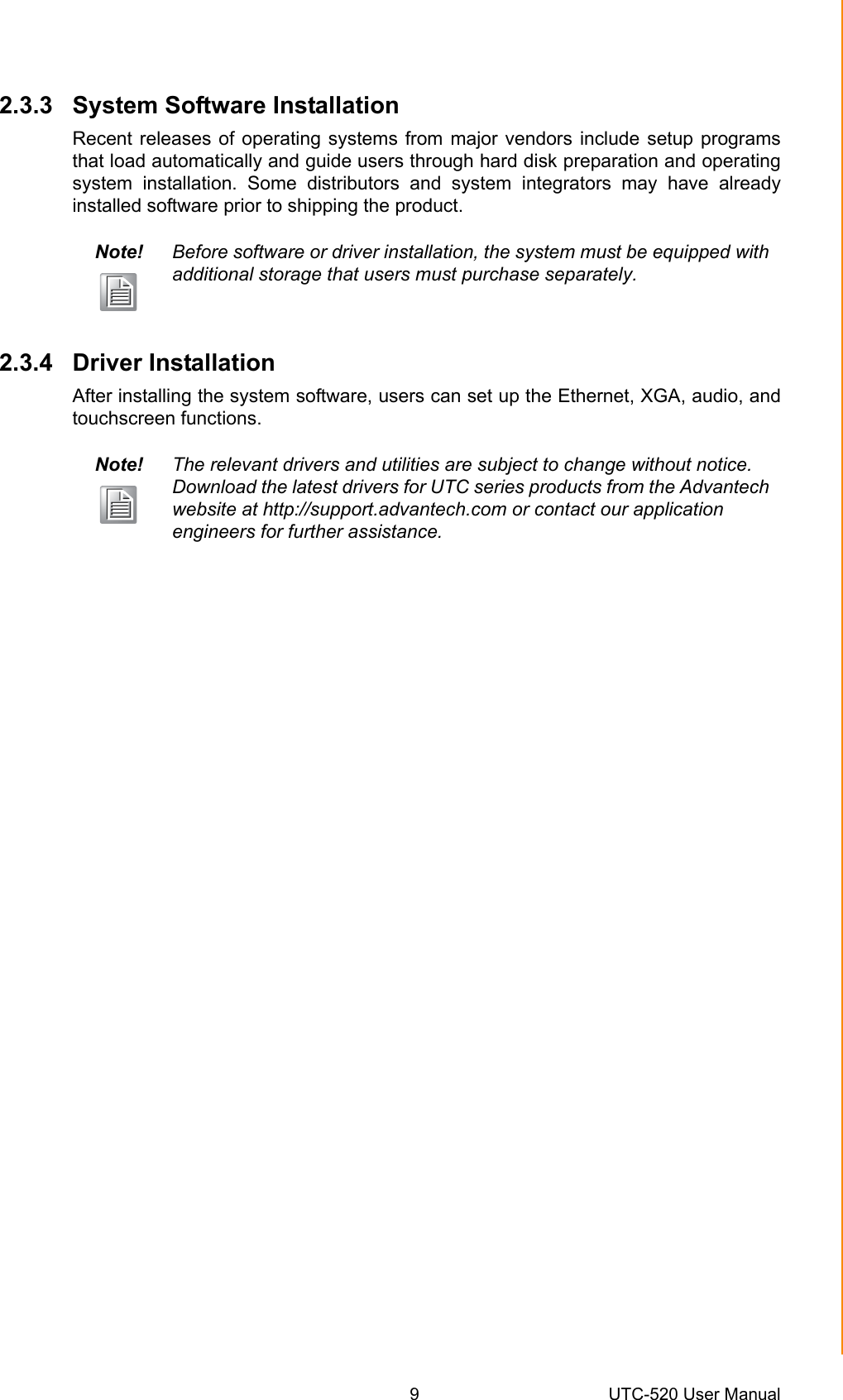 9 UTC-520 User ManualChapter 2 System Setup2.3.3 System Software InstallationRecent releases of operating systems from major vendors include setup programsthat load automatically and guide users through hard disk preparation and operatingsystem installation. Some distributors and system integrators may have alreadyinstalled software prior to shipping the product. 2.3.4 Driver InstallationAfter installing the system software, users can set up the Ethernet, XGA, audio, andtouchscreen functions.Note! Before software or driver installation, the system must be equipped with additional storage that users must purchase separately. Note! The relevant drivers and utilities are subject to change without notice. Download the latest drivers for UTC series products from the Advantech website at http://support.advantech.com or contact our application         engineers for further assistance.