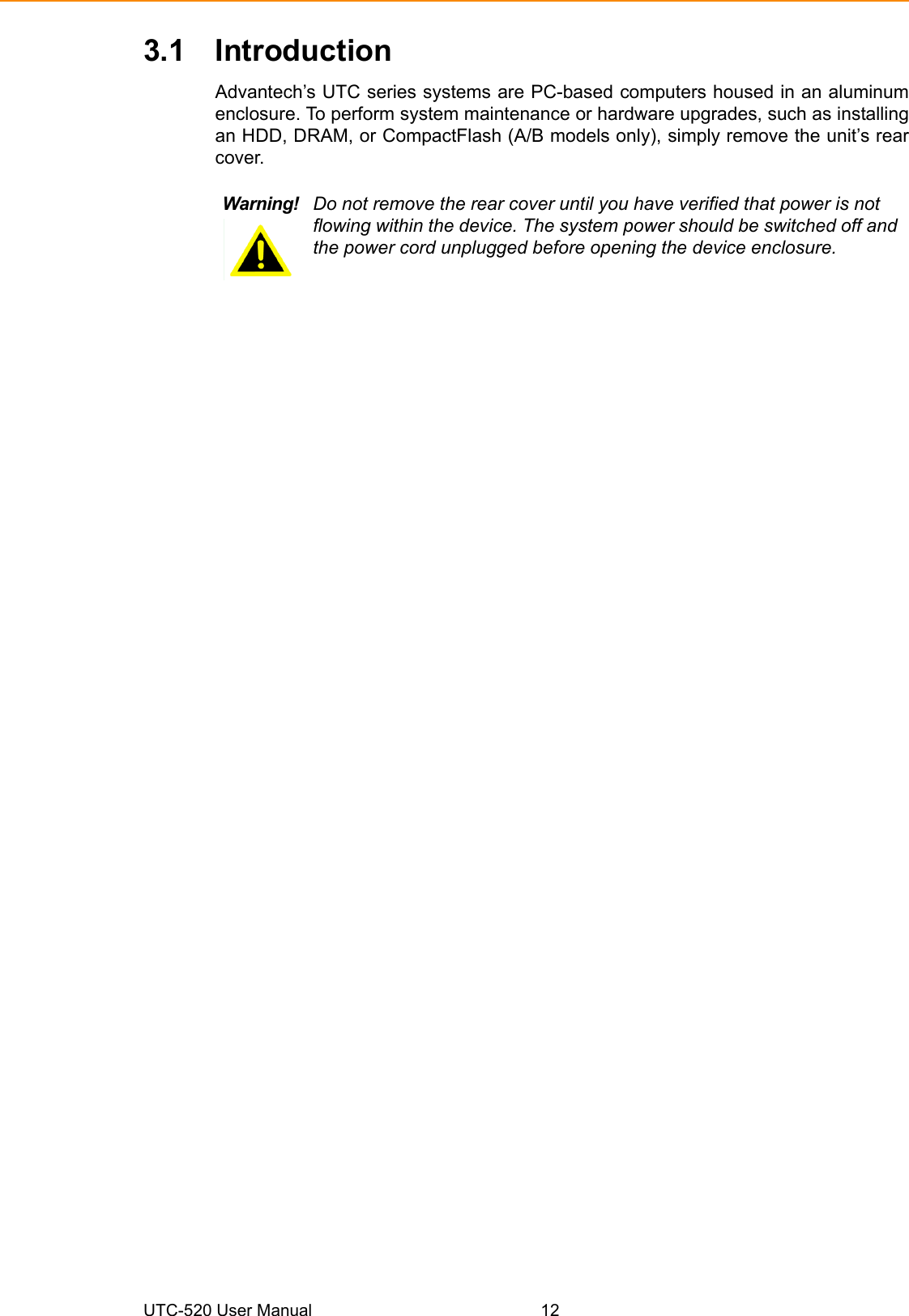 UTC-520 User Manual 123.1 IntroductionAdvantech’s UTC series systems are PC-based computers housed in an aluminumenclosure. To perform system maintenance or hardware upgrades, such as installingan HDD, DRAM, or CompactFlash (A/B models only), simply remove the unit’s rearcover.Warning! Do not remove the rear cover until you have verified that power is not flowing within the device. The system power should be switched off and the power cord unplugged before opening the device enclosure.