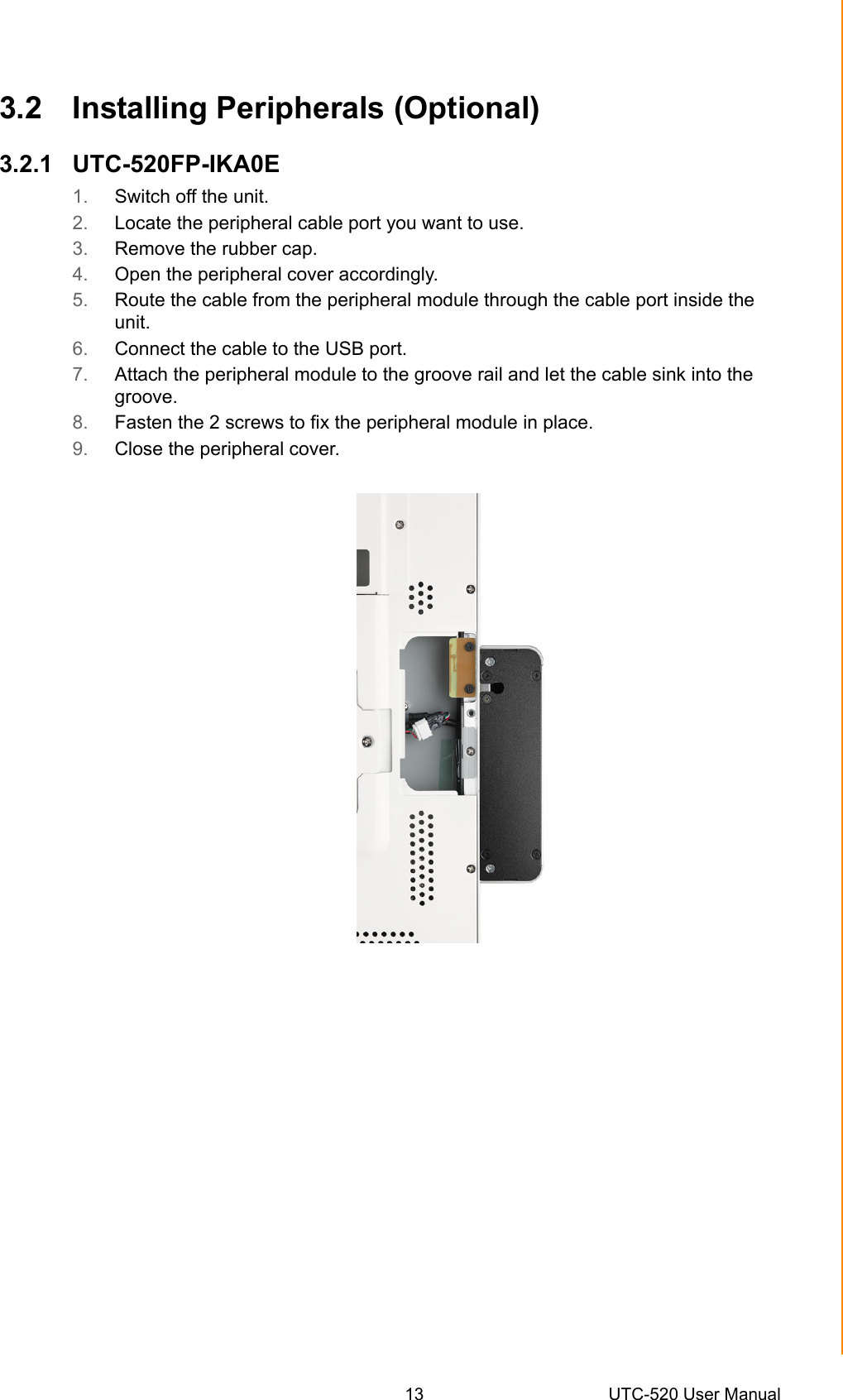 13 UTC-520 User ManualChapter 3 Upgrades and Installation3.2 Installing Peripherals (Optional)3.2.1 UTC-520FP-IKA0E1. Switch off the unit.2. Locate the peripheral cable port you want to use.3. Remove the rubber cap.4. Open the peripheral cover accordingly.5. Route the cable from the peripheral module through the cable port inside the unit.6. Connect the cable to the USB port.7. Attach the peripheral module to the groove rail and let the cable sink into the groove.8. Fasten the 2 screws to fix the peripheral module in place.9. Close the peripheral cover.