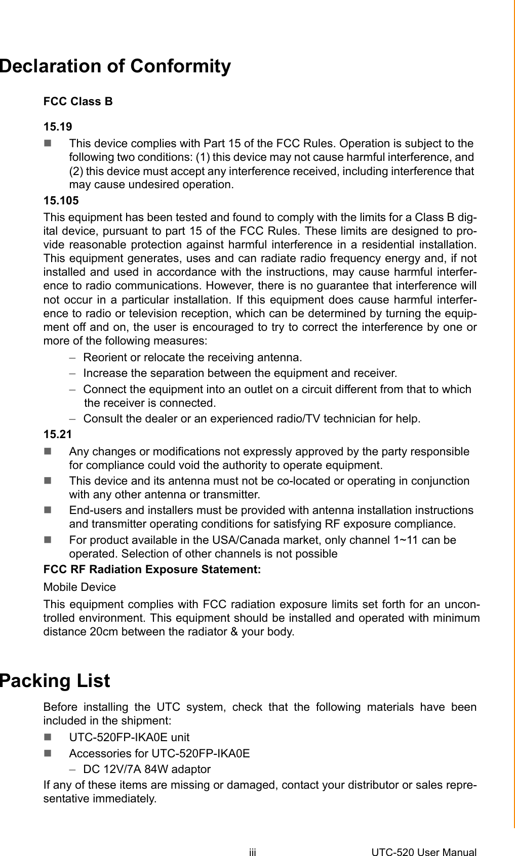 iii UTC-520 User ManualDeclaration of ConformityFCC Class B15.19This device complies with Part 15 of the FCC Rules. Operation is subject to thefollowing two conditions: (1) this device may not cause harmful interference, and(2) this device must accept any interference received, including interference thatmay cause undesired operation.15.105This equipment has been tested and found to comply with the limits for a Class B dig-ital device, pursuant to part 15 of the FCC Rules. These limits are designed to pro-vide reasonable protection against harmful interference in a residential installation.This equipment generates, uses and can radiate radio frequency energy and, if notinstalled and used in accordance with the instructions, may cause harmful interfer-ence to radio communications. However, there is no guarantee that interference willnot occur in a particular installation. If this equipment does cause harmful interfer-ence to radio or television reception, which can be determined by turning the equip-ment off and on, the user is encouraged to try to correct the interference by one ormore of the following measures:–Reorient or relocate the receiving antenna.–Increase the separation between the equipment and receiver.–Connect the equipment into an outlet on a circuit different from that to whichthe receiver is connected.–Consult the dealer or an experienced radio/TV technician for help.15.21Any changes or modifications not expressly approved by the party responsiblefor compliance could void the authority to operate equipment.This device and its antenna must not be co-located or operating in conjunctionwith any other antenna or transmitter.End-users and installers must be provided with antenna installation instructionsand transmitter operating conditions for satisfying RF exposure compliance.For product available in the USA/Canada market, only channel 1~11 can beoperated. Selection of other channels is not possibleFCC RF Radiation Exposure Statement:Mobile Device This equipment complies with FCC radiation exposure limits set forth for an uncon-trolled environment. This equipment should be installed and operated with minimum distance 20cm between the radiator &amp; your body.Packing ListBefore installing the UTC system, check that the following materials have beenincluded in the shipment:UTC-520FP-IKA0E unitAccessories for UTC-520FP-IKA0E–DC 12V/7A 84W adaptorIf any of these items are missing or damaged, contact your distributor or sales repre-sentative immediately.