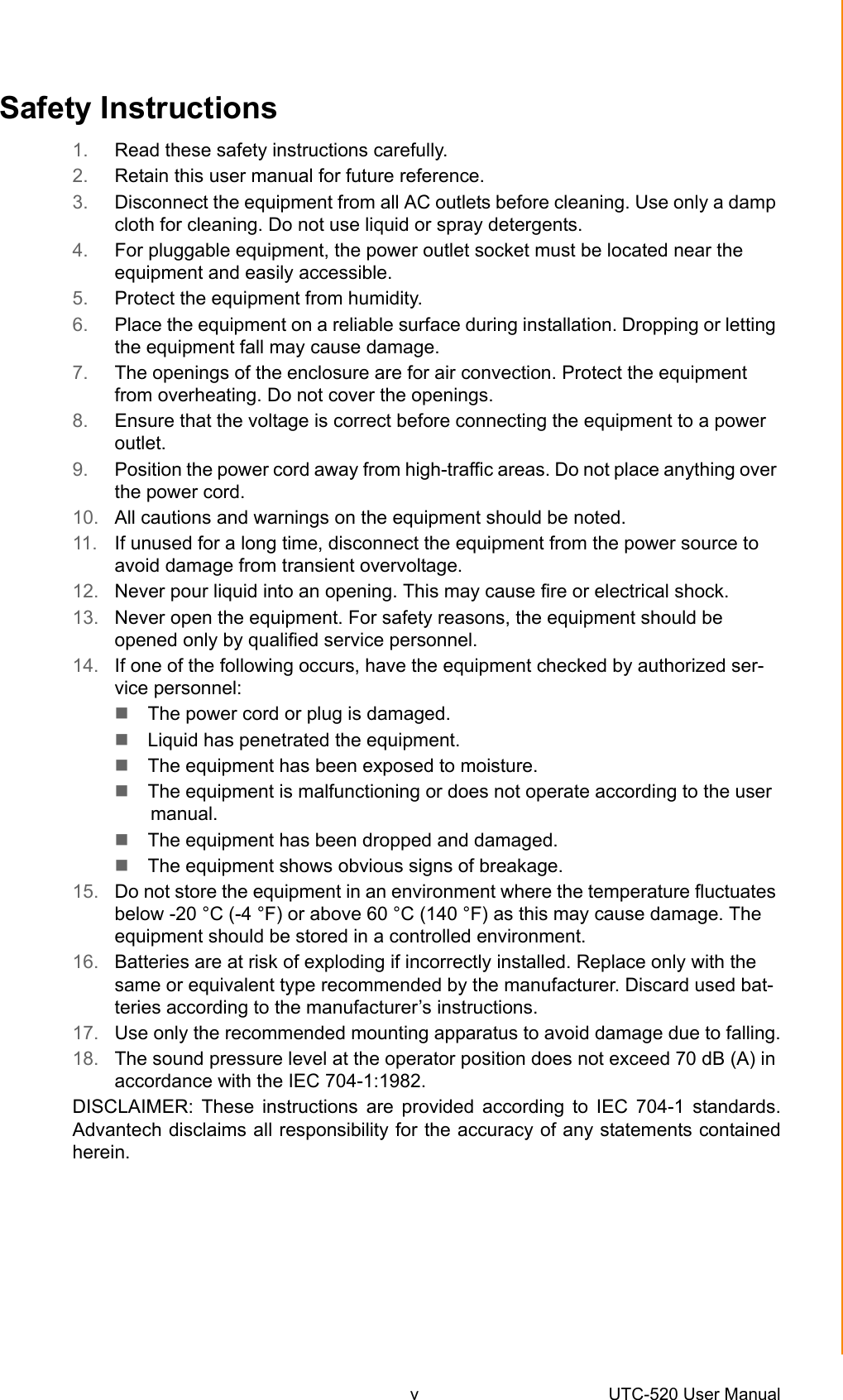 v UTC-520 User Manual Safety Instructions1. Read these safety instructions carefully.2. Retain this user manual for future reference.3. Disconnect the equipment from all AC outlets before cleaning. Use only a damp cloth for cleaning. Do not use liquid or spray detergents.4. For pluggable equipment, the power outlet socket must be located near the equipment and easily accessible.5. Protect the equipment from humidity.6. Place the equipment on a reliable surface during installation. Dropping or letting the equipment fall may cause damage.7. The openings of the enclosure are for air convection. Protect the equipment from overheating. Do not cover the openings.8. Ensure that the voltage is correct before connecting the equipment to a power outlet.9. Position the power cord away from high-traffic areas. Do not place anything over the power cord.10. All cautions and warnings on the equipment should be noted.11. If unused for a long time, disconnect the equipment from the power source to avoid damage from transient overvoltage.12. Never pour liquid into an opening. This may cause fire or electrical shock.13. Never open the equipment. For safety reasons, the equipment should be opened only by qualified service personnel.14. If one of the following occurs, have the equipment checked by authorized ser-vice personnel:The power cord or plug is damaged.Liquid has penetrated the equipment.The equipment has been exposed to moisture.The equipment is malfunctioning or does not operate according to the user manual.The equipment has been dropped and damaged.The equipment shows obvious signs of breakage.15. Do not store the equipment in an environment where the temperature fluctuates below -20 °C (-4 °F) or above 60 °C (140 °F) as this may cause damage. The equipment should be stored in a controlled environment.16. Batteries are at risk of exploding if incorrectly installed. Replace only with the same or equivalent type recommended by the manufacturer. Discard used bat-teries according to the manufacturer’s instructions.17. Use only the recommended mounting apparatus to avoid damage due to falling.18. The sound pressure level at the operator position does not exceed 70 dB (A) in accordance with the IEC 704-1:1982.DISCLAIMER: These instructions are provided according to IEC 704-1 standards.Advantech disclaims all responsibility for the accuracy of any statements containedherein.