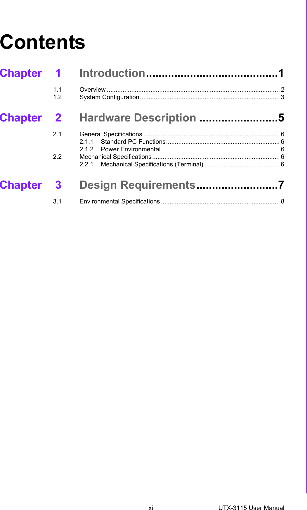 xi UTX-3115 User Manual ContentsChapter 1 Introduction..........................................11.1 Overview ................................................................................................... 21.2 System Configuration................................................................................ 3Chapter 2 Hardware Description .........................52.1 General Specifications .............................................................................. 62.1.1 Standard PC Functions................................................................. 62.1.2 Power Environmental.................................................................... 62.2 Mechanical Specifications......................................................................... 62.2.1 Mechanical Specifications (Terminal) ........................................... 6Chapter 3 Design Requirements..........................73.1 Environmental Specifications .................................................................... 8