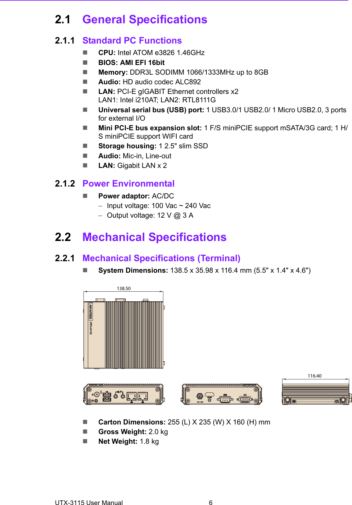 UTX-3115 User Manual 62.1 General Specifications2.1.1 Standard PC FunctionsCPU: Intel ATOM e3826 1.46GHzBIOS: AMI EFI 16bitMemory: DDR3L SODIMM 1066/1333MHz up to 8GBAudio: HD audio codec ALC892LAN: PCI-E gIGABIT Ethernet controllers x2LAN1: Intel i210AT; LAN2: RTL8111G Universal serial bus (USB) port: 1 USB3.0/1 USB2.0/ 1 Micro USB2.0, 3 ports for external I/OMini PCI-E bus expansion slot: 1 F/S miniPCIE support mSATA/3G card; 1 H/S miniPCIE support WIFI cardStorage housing: 1 2.5&quot; slim SSDAudio: Mic-in, Line-outLAN: Gigabit LAN x 22.1.2 Power EnvironmentalPower adaptor: AC/DC–Input voltage: 100 Vac ~ 240 Vac–Output voltage: 12 V @ 3 A2.2 Mechanical Specifications2.2.1 Mechanical Specifications (Terminal)System Dimensions: 138.5 x 35.98 x 116.4 mm (5.5&quot; x 1.4&quot; x 4.6&quot;)   Carton Dimensions: 255 (L) X 235 (W) X 160 (H) mmGross Weight: 2.0 kgNet Weight: 1.8 kg138.50116.40