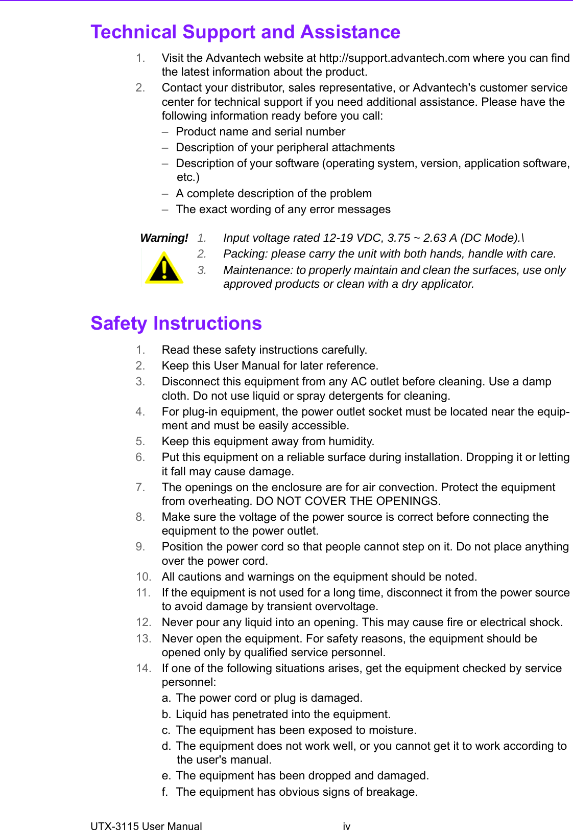 UTX-3115 User Manual ivTechnical Support and Assistance1. Visit the Advantech website at http://support.advantech.com where you can find the latest information about the product.2. Contact your distributor, sales representative, or Advantech&apos;s customer service center for technical support if you need additional assistance. Please have the following information ready before you call:–Product name and serial number–Description of your peripheral attachments–Description of your software (operating system, version, application software, etc.)–A complete description of the problem–The exact wording of any error messagesSafety Instructions1. Read these safety instructions carefully.2. Keep this User Manual for later reference.3. Disconnect this equipment from any AC outlet before cleaning. Use a damp cloth. Do not use liquid or spray detergents for cleaning.4. For plug-in equipment, the power outlet socket must be located near the equip-ment and must be easily accessible.5. Keep this equipment away from humidity.6. Put this equipment on a reliable surface during installation. Dropping it or letting it fall may cause damage.7. The openings on the enclosure are for air convection. Protect the equipment from overheating. DO NOT COVER THE OPENINGS.8. Make sure the voltage of the power source is correct before connecting the equipment to the power outlet.9. Position the power cord so that people cannot step on it. Do not place anything over the power cord.10. All cautions and warnings on the equipment should be noted.11. If the equipment is not used for a long time, disconnect it from the power source to avoid damage by transient overvoltage.12. Never pour any liquid into an opening. This may cause fire or electrical shock.13. Never open the equipment. For safety reasons, the equipment should be opened only by qualified service personnel.14. If one of the following situations arises, get the equipment checked by service personnel:a. The power cord or plug is damaged.b. Liquid has penetrated into the equipment.c. The equipment has been exposed to moisture.d. The equipment does not work well, or you cannot get it to work according to the user&apos;s manual.e. The equipment has been dropped and damaged.f. The equipment has obvious signs of breakage.Warning! 1. Input voltage rated 12-19 VDC, 3.75 ~ 2.63 A (DC Mode).\2. Packing: please carry the unit with both hands, handle with care.3. Maintenance: to properly maintain and clean the surfaces, use only approved products or clean with a dry applicator.