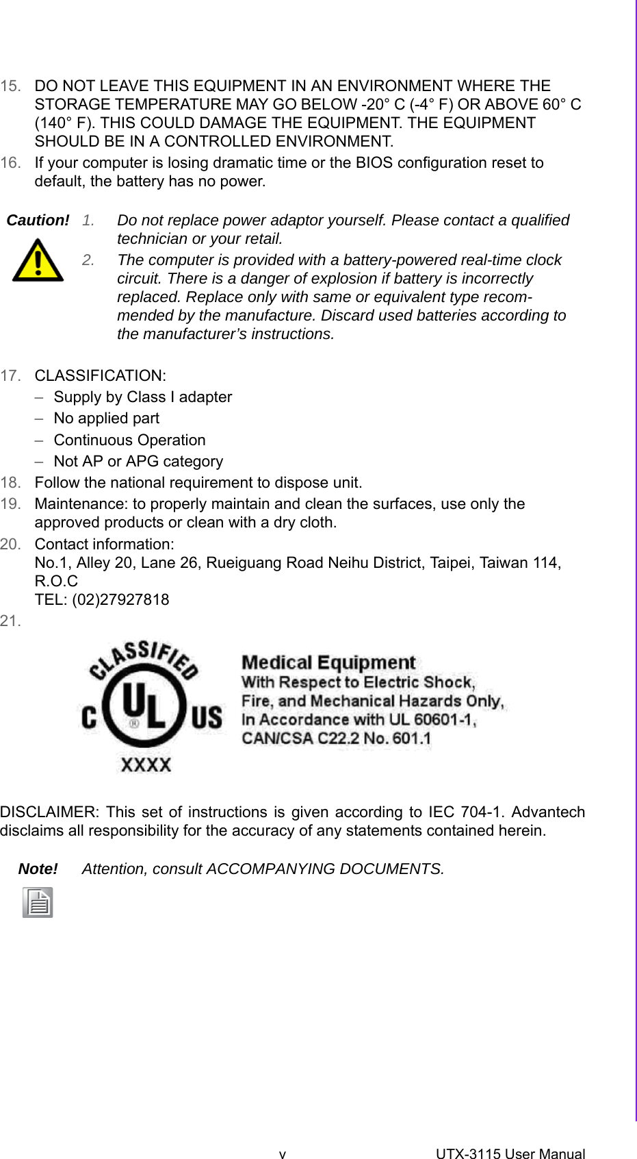 v UTX-3115 User Manual 15. DO NOT LEAVE THIS EQUIPMENT IN AN ENVIRONMENT WHERE THE STORAGE TEMPERATURE MAY GO BELOW -20° C (-4° F) OR ABOVE 60° C (140° F). THIS COULD DAMAGE THE EQUIPMENT. THE EQUIPMENT SHOULD BE IN A CONTROLLED ENVIRONMENT.16. If your computer is losing dramatic time or the BIOS configuration reset to default, the battery has no power.17. CLASSIFICATION:–Supply by Class I adapter–No applied part–Continuous Operation–Not AP or APG category18. Follow the national requirement to dispose unit.19. Maintenance: to properly maintain and clean the surfaces, use only the approved products or clean with a dry cloth.20. Contact information:No.1, Alley 20, Lane 26, Rueiguang Road Neihu District, Taipei, Taiwan 114, R.O.CTEL: (02)2792781821.DISCLAIMER: This set of instructions is given according to IEC 704-1. Advantechdisclaims all responsibility for the accuracy of any statements contained herein.Caution! 1. Do not replace power adaptor yourself. Please contact a qualified technician or your retail.2. The computer is provided with a battery-powered real-time clock circuit. There is a danger of explosion if battery is incorrectly replaced. Replace only with same or equivalent type recom-mended by the manufacture. Discard used batteries according to the manufacturer’s instructions.Note! Attention, consult ACCOMPANYING DOCUMENTS.