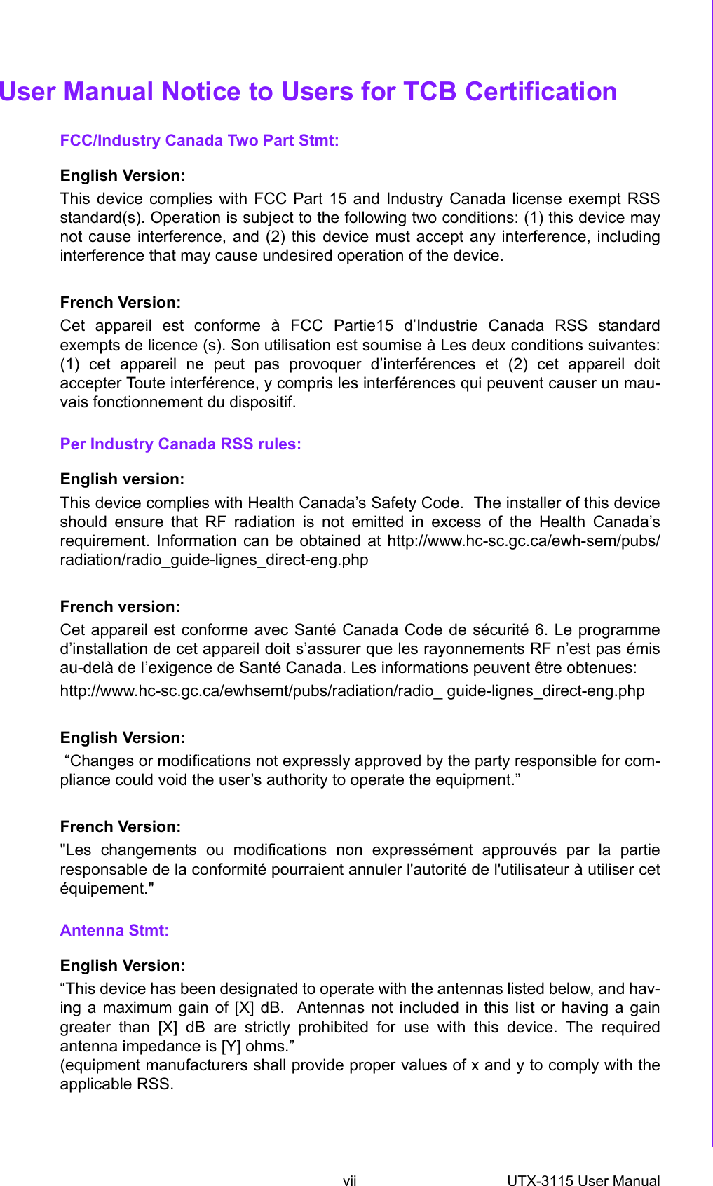 vii UTX-3115 User Manual User Manual Notice to Users for TCB CertificationFCC/Industry Canada Two Part Stmt:English Version: This device complies with FCC Part 15 and Industry Canada license exempt RSSstandard(s). Operation is subject to the following two conditions: (1) this device maynot cause interference, and (2) this device must accept any interference, includinginterference that may cause undesired operation of the device.French Version:Cet appareil est conforme à FCC Partie15 d’Industrie Canada RSS standardexempts de licence (s). Son utilisation est soumise à Les deux conditions suivantes:(1) cet appareil ne peut pas provoquer d’interférences et (2) cet appareil doitaccepter Toute interférence, y compris les interférences qui peuvent causer un mau-vais fonctionnement du dispositif.Per Industry Canada RSS rules:English version:This device complies with Health Canada’s Safety Code.  The installer of this deviceshould ensure that RF radiation is not emitted in excess of the Health Canada’srequirement. Information can be obtained at http://www.hc-sc.gc.ca/ewh-sem/pubs/radiation/radio_guide-lignes_direct-eng.phpFrench version:Cet appareil est conforme avec Santé Canada Code de sécurité 6. Le programmed’installation de cet appareil doit s’assurer que les rayonnements RF n’est pas émisau-delà de I’exigence de Santé Canada. Les informations peuvent être obtenues:http://www.hc-sc.gc.ca/ewhsemt/pubs/radiation/radio_ guide-lignes_direct-eng.phpEnglish Version: “Changes or modifications not expressly approved by the party responsible for com-pliance could void the user’s authority to operate the equipment.”French Version:&quot;Les changements ou modifications non expressément approuvés par la partieresponsable de la conformité pourraient annuler l&apos;autorité de l&apos;utilisateur à utiliser cetéquipement.&quot;Antenna Stmt:English Version:“This device has been designated to operate with the antennas listed below, and hav-ing a maximum gain of [X] dB.  Antennas not included in this list or having a gaingreater than [X] dB are strictly prohibited for use with this device. The requiredantenna impedance is [Y] ohms.” (equipment manufacturers shall provide proper values of x and y to comply with theapplicable RSS.