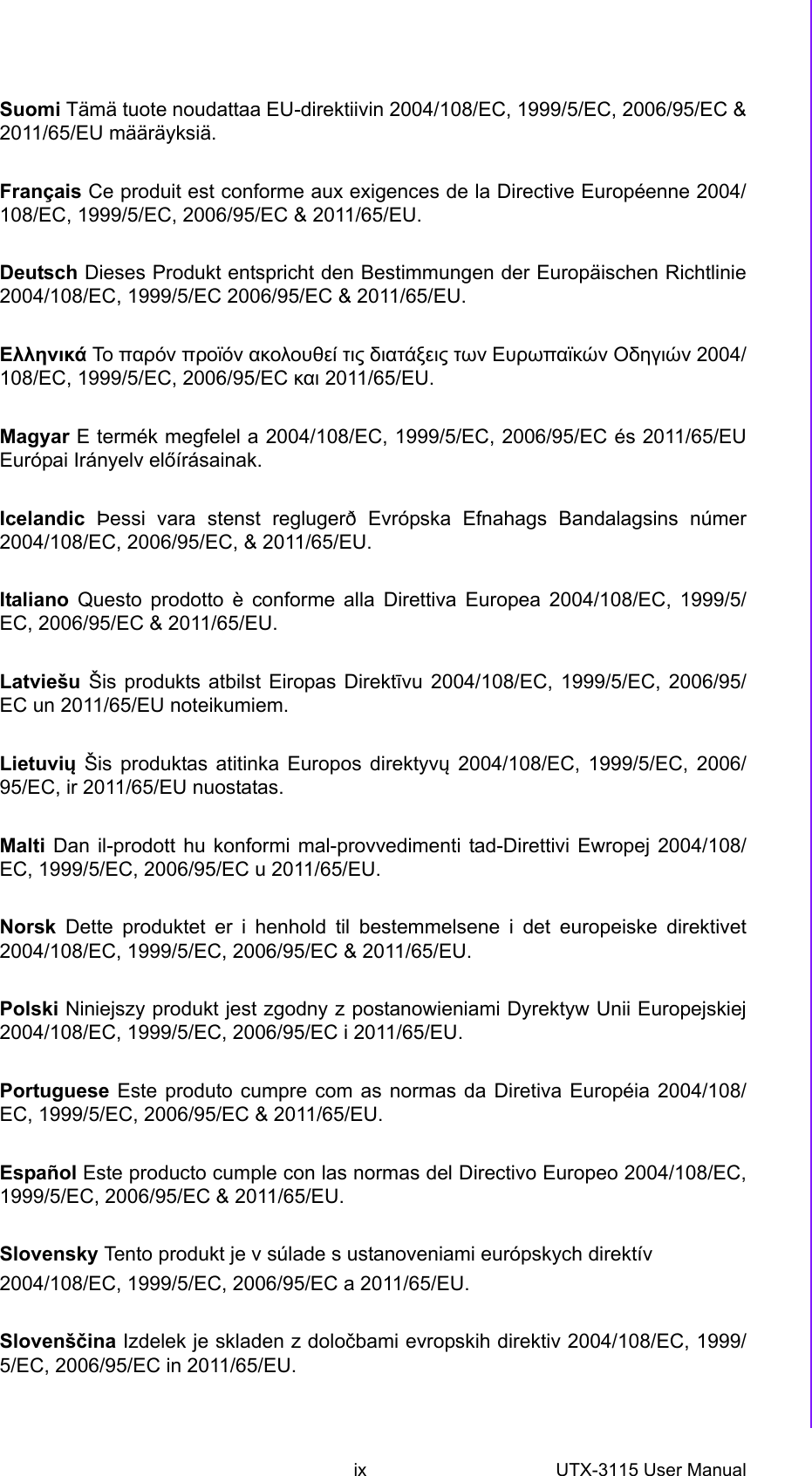 ix UTX-3115 User Manual Suomi Tämä tuote noudattaa EU-direktiivin 2004/108/EC, 1999/5/EC, 2006/95/EC &amp;2011/65/EU määräyksiä.Français Ce produit est conforme aux exigences de la Directive Européenne 2004/108/EC, 1999/5/EC, 2006/95/EC &amp; 2011/65/EU.Deutsch Dieses Produkt entspricht den Bestimmungen der Europäischen Richtlinie2004/108/EC, 1999/5/EC 2006/95/EC &amp; 2011/65/EU.Ελληνικά Το  παρόν προϊόν ακολουθεί τις διατάξεις των Ευρωπαϊκών Οδηγιών 2004/108/EC, 1999/5/EC, 2006/95/EC και 2011/65/EU.Magyar E termék megfelel a 2004/108/EC, 1999/5/EC, 2006/95/EC és 2011/65/EUEurópai Irányelv előírásainak.Icelandic Þessi vara stenst reglugerð Evrópska Efnahags Bandalagsins númer2004/108/EC, 2006/95/EC, &amp; 2011/65/EU.Italiano Questo prodotto è conforme alla Direttiva Europea 2004/108/EC, 1999/5/EC, 2006/95/EC &amp; 2011/65/EU.Latviešu Šis produkts atbilst Eiropas Direktīvu 2004/108/EC, 1999/5/EC, 2006/95/EC un 2011/65/EU noteikumiem.Lietuvių Šis produktas atitinka Europos direktyvų 2004/108/EC, 1999/5/EC, 2006/95/EC, ir 2011/65/EU nuostatas.Malti Dan il-prodott hu konformi mal-provvedimenti tad-Direttivi Ewropej 2004/108/EC, 1999/5/EC, 2006/95/EC u 2011/65/EU.Norsk Dette produktet er i henhold til bestemmelsene i det europeiske direktivet2004/108/EC, 1999/5/EC, 2006/95/EC &amp; 2011/65/EU.Polski Niniejszy produkt jest zgodny z postanowieniami Dyrektyw Unii Europejskiej2004/108/EC, 1999/5/EC, 2006/95/EC i 2011/65/EU.Portuguese Este produto cumpre com as normas da Diretiva Européia 2004/108/EC, 1999/5/EC, 2006/95/EC &amp; 2011/65/EU.Español Este producto cumple con las normas del Directivo Europeo 2004/108/EC,1999/5/EC, 2006/95/EC &amp; 2011/65/EU.Slovensky Tento produkt je v súlade s ustanoveniami európskych direktív2004/108/EC, 1999/5/EC, 2006/95/EC a 2011/65/EU.Slovenščina Izdelek je skladen z določbami evropskih direktiv 2004/108/EC, 1999/5/EC, 2006/95/EC in 2011/65/EU.