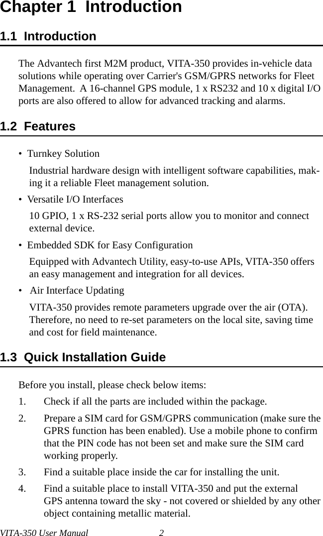VITA-350 User Manual 2Chapter 1  Introduction1.1  IntroductionThe Advantech first M2M product, VITA-350 provides in-vehicle data solutions while operating over Carrier&apos;s GSM/GPRS networks for Fleet Management.  A 16-channel GPS module, 1 x RS232 and 10 x digital I/O ports are also offered to allow for advanced tracking and alarms.1.2  Features•  Turnkey SolutionIndustrial hardware design with intelligent software capabilities, mak-ing it a reliable Fleet management solution.•  Versatile I/O Interfaces10 GPIO, 1 x RS-232 serial ports allow you to monitor and connect external device.•  Embedded SDK for Easy ConfigurationEquipped with Advantech Utility, easy-to-use APIs, VITA-350 offers an easy management and integration for all devices.•   Air Interface UpdatingVITA-350 provides remote parameters upgrade over the air (OTA). Therefore, no need to re-set parameters on the local site, saving time and cost for field maintenance.1.3  Quick Installation GuideBefore you install, please check below items:1. Check if all the parts are included within the package.2. Prepare a SIM card for GSM/GPRS communication (make sure the GPRS function has been enabled). Use a mobile phone to confirm that the PIN code has not been set and make sure the SIM card working properly.3. Find a suitable place inside the car for installing the unit.4. Find a suitable place to install VITA-350 and put the external GPS antenna toward the sky - not covered or shielded by any other object containing metallic material.