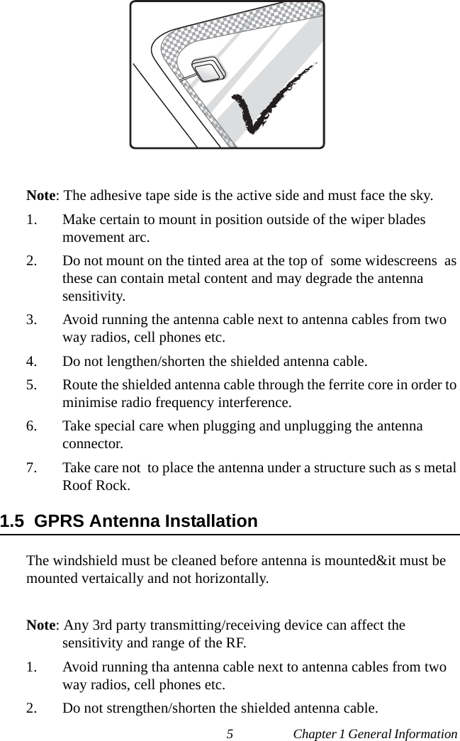 5 Chapter 1 General Information Note: The adhesive tape side is the active side and must face the sky.1. Make certain to mount in position outside of the wiper blades movement arc.2. Do not mount on the tinted area at the top of  some widescreens  as these can contain metal content and may degrade the antenna     sensitivity.3. Avoid running the antenna cable next to antenna cables from two way radios, cell phones etc.4. Do not lengthen/shorten the shielded antenna cable.5. Route the shielded antenna cable through the ferrite core in order to minimise radio frequency interference.6. Take special care when plugging and unplugging the antenna     connector.7. Take care not  to place the antenna under a structure such as s metal Roof Rock.1.5  GPRS Antenna InstallationThe windshield must be cleaned before antenna is mounted&amp;it must be mounted vertaically and not horizontally.Note: Any 3rd party transmitting/receiving device can affect the          sensitivity and range of the RF.1. Avoid running tha antenna cable next to antenna cables from two way radios, cell phones etc.2. Do not strengthen/shorten the shielded antenna cable.