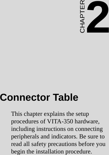11 Chapter 2  Connector TableCHAPTER 2Connector TableThis chapter explains the setup          procedures of VITA-350 hardware, including instructions on connecting peripherals and indicators. Be sure to read all safety precautions before you begin the installation procedure.