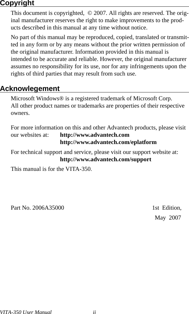 VITA-350 User Manual iiCopyright                                                                                     This document is copyrighted,  © 2007. All rights are reserved. The orig-inal manufacturer reserves the right to make improvements to the prod-ucts described in this manual at any time without notice.No part of this manual may be reproduced, copied, translated or transmit-ted in any form or by any means without the prior written permission of the original manufacturer. Information provided in this manual is intended to be accurate and reliable. However, the original manufacturer assumes no responsibility for its use, nor for any infringements upon the rights of third parties that may result from such use.Acknowlegement                                                                                Microsoft Windows® is a registered trademark of Microsoft Corp. All other product names or trademarks are properties of their respective owners.For more information on this and other Advantech products, please visit our websites at: http://www.advantech.comhttp://www.advantech.com/eplatformFor technical support and service, please visit our support website at: http://www.advantech.com/supportThis manual is for the VITA-350.Part No. 2006A35000                                                          1st  Edition,                                                                                                  May  2007 