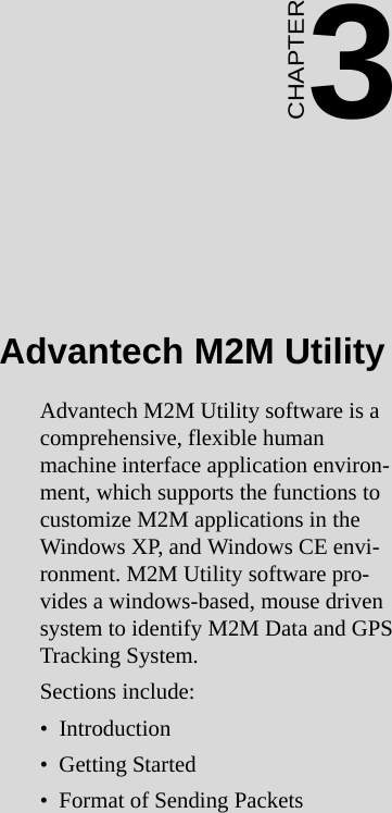 21 Chapter 3  Advantech M2M UtilityCHAPTER 3Advantech M2M UtilityAdvantech M2M Utility software is a comprehensive, flexible human machine interface application environ-ment, which supports the functions to customize M2M applications in the Windows XP, and Windows CE envi-ronment. M2M Utility software pro-vides a windows-based, mouse driven system to identify M2M Data and GPS Tracking System.Sections include:•  Introduction•  Getting Started•  Format of Sending Packets
