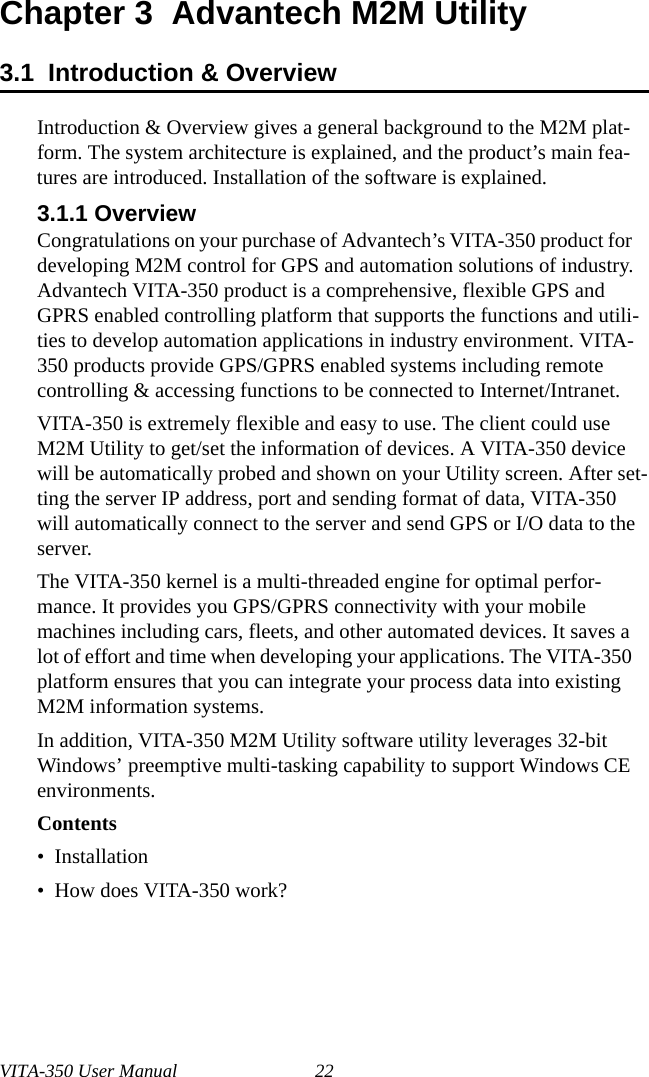VITA-350 User Manual 22Chapter 3  Advantech M2M Utility3.1  Introduction &amp; OverviewIntroduction &amp; Overview gives a general background to the M2M plat-form. The system architecture is explained, and the product’s main fea-tures are introduced. Installation of the software is explained.3.1.1 OverviewCongratulations on your purchase of Advantech’s VITA-350 product for developing M2M control for GPS and automation solutions of industry. Advantech VITA-350 product is a comprehensive, flexible GPS and GPRS enabled controlling platform that supports the functions and utili-ties to develop automation applications in industry environment. VITA-350 products provide GPS/GPRS enabled systems including remote controlling &amp; accessing functions to be connected to Internet/Intranet.VITA-350 is extremely flexible and easy to use. The client could use M2M Utility to get/set the information of devices. A VITA-350 device will be automatically probed and shown on your Utility screen. After set-ting the server IP address, port and sending format of data, VITA-350will automatically connect to the server and send GPS or I/O data to the server.The VITA-350 kernel is a multi-threaded engine for optimal perfor-mance. It provides you GPS/GPRS connectivity with your mobile machines including cars, fleets, and other automated devices. It saves a lot of effort and time when developing your applications. The VITA-350 platform ensures that you can integrate your process data into existing M2M information systems. In addition, VITA-350 M2M Utility software utility leverages 32-bit Windows’ preemptive multi-tasking capability to support Windows CE environments. Contents•  Installation•  How does VITA-350 work?    