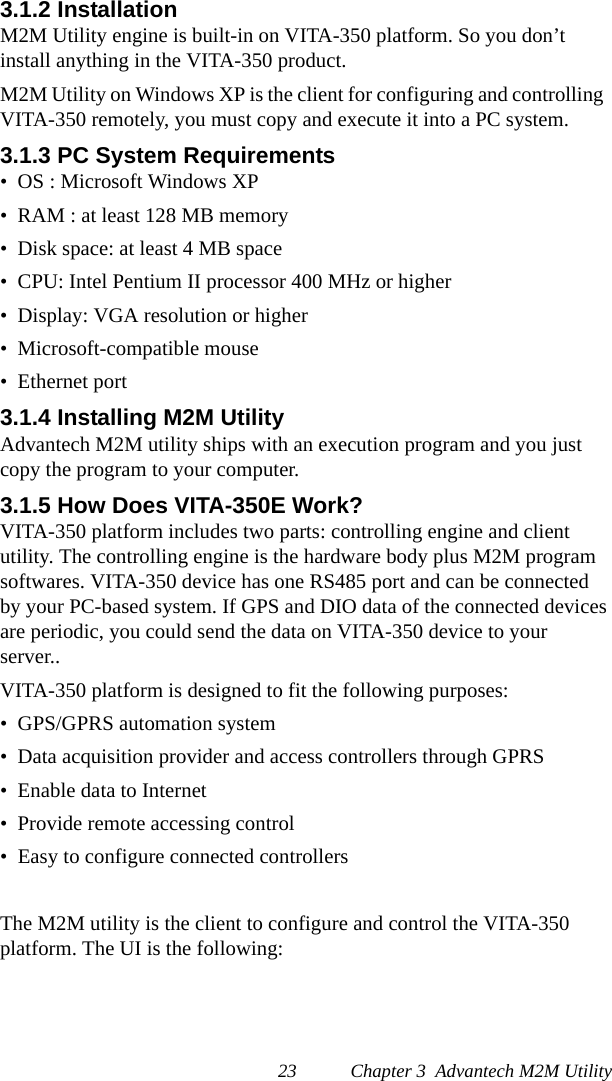 23 Chapter 3  Advantech M2M Utility3.1.2 InstallationM2M Utility engine is built-in on VITA-350 platform. So you don’t install anything in the VITA-350 product.M2M Utility on Windows XP is the client for configuring and controlling  VITA-350 remotely, you must copy and execute it into a PC system.3.1.3 PC System Requirements•  OS : Microsoft Windows XP•  RAM : at least 128 MB memory•  Disk space: at least 4 MB space•  CPU: Intel Pentium II processor 400 MHz or higher•  Display: VGA resolution or higher•  Microsoft-compatible mouse•  Ethernet port3.1.4 Installing M2M UtilityAdvantech M2M utility ships with an execution program and you just copy the program to your computer.3.1.5 How Does VITA-350E Work?VITA-350 platform includes two parts: controlling engine and client utility. The controlling engine is the hardware body plus M2M program softwares. VITA-350 device has one RS485 port and can be connected by your PC-based system. If GPS and DIO data of the connected devices are periodic, you could send the data on VITA-350 device to your server..VITA-350 platform is designed to fit the following purposes:•  GPS/GPRS automation system•  Data acquisition provider and access controllers through GPRS•  Enable data to Internet•  Provide remote accessing control•  Easy to configure connected controllers The M2M utility is the client to configure and control the VITA-350platform. The UI is the following: